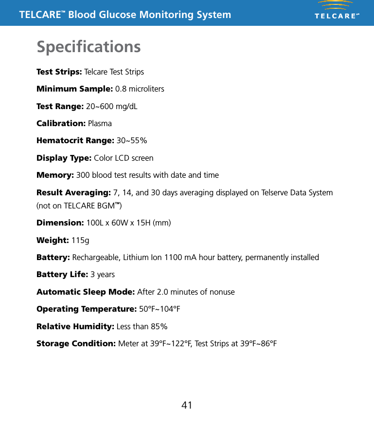 TELCARE&trade; Blood Glucose Monitoring SystemSpeciﬁcations41Test Strips: Telcare Test StripsMinimum Sample: 0.8 microlitersTest Range: 20~600 mg/dLCalibration: PlasmaHematocrit Range: 30~55%Display Type: Color LCD screenMemory: 300 blood test results with date and timeResult Averaging: 7, 14, and 30 days averaging displayed on Telserve Data System (not on TELCARE BGM&trade;)Dimension: 100L x 60W x 15H (mm)Weight: 115gBattery: Rechargeable, Lithium Ion 1100 mA hour battery, permanently installedBattery Life: 3 yearsAutomatic Sleep Mode: After 2.0 minutes of nonuseOperating Temperature: 50&deg;F~104&deg;FRelative Humidity: Less than 85%Storage Condition: Meter at 39&deg;F~122&deg;F, Test Strips at 39&deg;F~86&deg;F