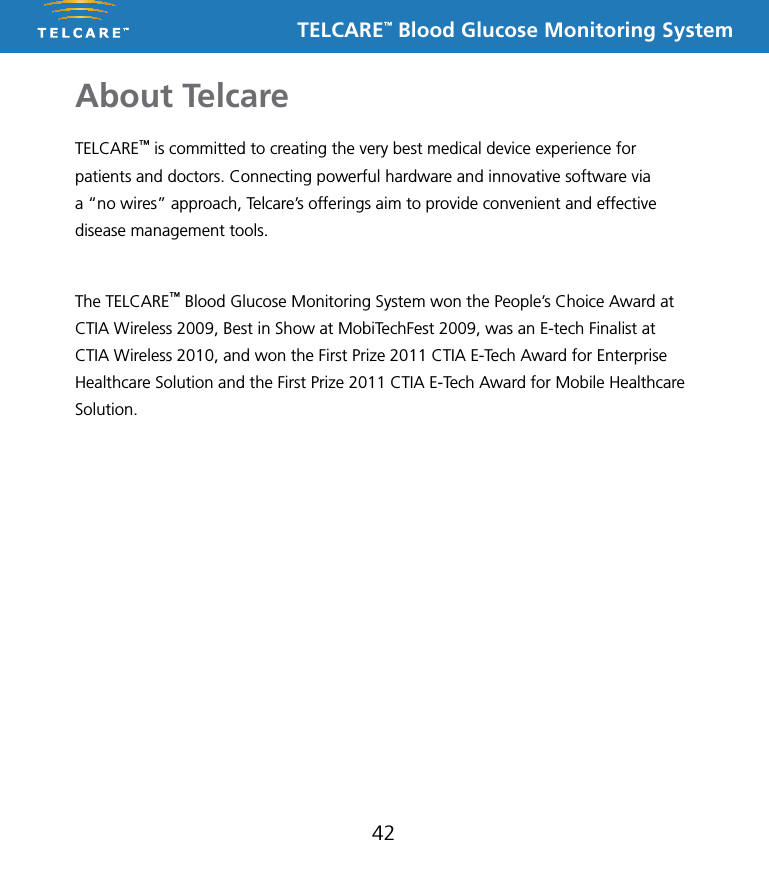 TELCARE&trade; Blood Glucose Monitoring SystemAbout Telcare42TELCARE&trade; is committed to creating the very best medical device experience for patients and doctors. Connecting powerful hardware and innovative software via a &ldquo;no wires&rdquo; approach, Telcare&rsquo;s offerings aim to provide convenient and effective disease management tools. The TELCARE&trade; Blood Glucose Monitoring System won the People&rsquo;s Choice Award at CTIA Wireless 2009, Best in Show at MobiTechFest 2009, was an E-tech Finalist at CTIA Wireless 2010, and won the First Prize 2011 CTIA E-Tech Award for Enterprise Healthcare Solution and the First Prize 2011 CTIA E-Tech Award for Mobile Healthcare Solution.