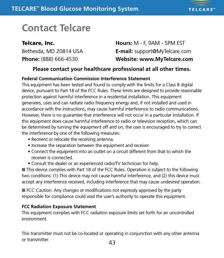 TELCARE&trade; Blood Glucose Monitoring System43Contact TelcareTelcare, Inc.Bethesda, MD 20814 USAPhone: (888) 666-4530Hours: M - F, 9AM - 5PM ESTE-mail: support@MyTelcare.comWebsite: www.MyTelcare.comFederal Communication Commission Interference StatementThis equipment has been tested and found to comply with the limits for a Class B digital device, pursuant to Part 18 of the FCC Rules. These limits are designed to provide reasonable protection against harmful interference in a residential installation. This equipment generates, uses and can radiate radio frequency energy and, if not installed and used in accordance with the instructions, may cause harmful interference to radio communications. However, there is no guarantee that interference will not occur in a particular installation. If this equipment does cause harmful interference to radio or television reception, which can be determined by turning the equipment off and on, the user is encouraged to try to correct the interference by one of the following measures:&bull; Reorient or relocate the receiving antenna.&bull; Increase the separation between the equipment and receiver.&bull; Connect the equipment into an outlet on a circuit different from that to which the    receiver is connected.&bull; Consult the dealer or an experienced radio/TV technician for help.n This device complies with Part 18 of the FCC Rules. Operation is subject to the following two conditions: (1) This device may not cause harmful interference, and (2) this device must accept any interference received, including interference that may cause undesired operation.n FCC Caution: Any changes or modiﬁcations not expressly approved by the party responsible for compliance could void the user&rsquo;s authority to operate this equipment.FCC Radiation Exposure StatementThis equipment complies with FCC radiation exposure limits set forth for an uncontrolled environment. This equipment should be installed and operated with minimum distance 20cm between the radiator &amp; your body. This transmitter must not be co-located or operating in conjunction with any other antenna or transmitter.Please contact your healthcare professional at all other times.