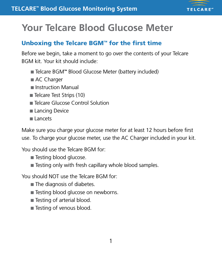 TELCARE&trade; Blood Glucose Monitoring System1Unboxing the Telcare BGM&trade; for the ﬁrst timeBefore we begin, take a moment to go over the contents of your Telcare BGM kit. Your kit should include:n Telcare BGM&trade; Blood Glucose Meter (battery included)n AC Chargern Instruction Manualn Telcare Test Strips (10)n Telcare Glucose Control Solutionn Lancing Devicen LancetsMake sure you charge your glucose meter for at least 12 hours before ﬁrst use. To charge your glucose meter, use the AC Charger included in your kit.You should use the Telcare BGM for:n Testing blood glucose.n Testing only with fresh capillary whole blood samples.You should NOT use the Telcare BGM for:n The diagnosis of diabetes.n Testing blood glucose on newborns.n Testing of arterial blood.n Testing of venous blood.Your Telcare Blood Glucose Meter