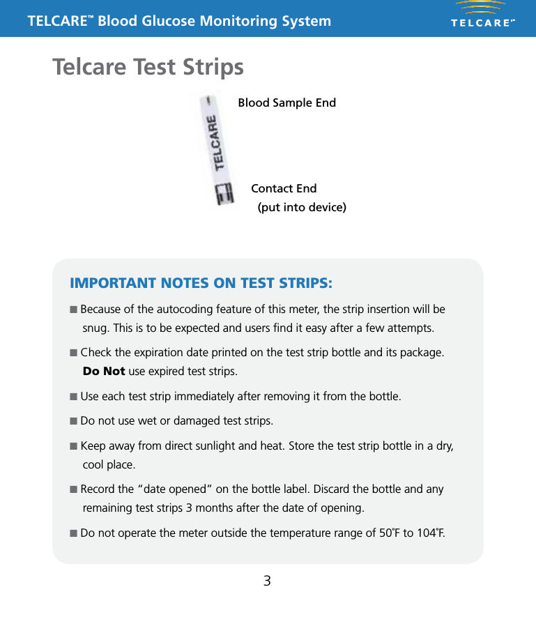 TELCARE&trade; Blood Glucose Monitoring System3Telcare Test StripsBlood Sample EndContact End   (put into device)IMPORTANT NOTES ON TEST STRIPS:n Because of the autocoding feature of this meter, the strip insertion will be snug. This is to be expected and users ﬁnd it easy after a few attempts.  n Check the expiration date printed on the test strip bottle and its package.  Do Not use expired test strips.n Use each test strip immediately after removing it from the bottle.n Do not use wet or damaged test strips.n Keep away from direct sunlight and heat. Store the test strip bottle in a dry, cool place.n Record the &ldquo;date opened&rdquo; on the bottle label. Discard the bottle and any remaining test strips 3 months after the date of opening.n Do not operate the meter outside the temperature range of 50˚F to 104˚F.