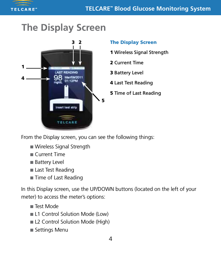 TELCARE&trade; Blood Glucose Monitoring SystemThe Display Screen4From the Display screen, you can see the following things:n Wireless Signal Strengthn Current Timen Battery Leveln Last Test Readingn Time of Last ReadingIn this Display screen, use the UP/DOWN buttons (located on the left of your meter) to access the meter&rsquo;s options:n Test Moden L1 Control Solution Mode (Low)n L2 Control Solution Mode (High)n Settings MenuThe Display Screen1 Wireless Signal Strength2 Current Time3 Battery Level4 Last Test Reading5 Time of Last Reading3 2145
