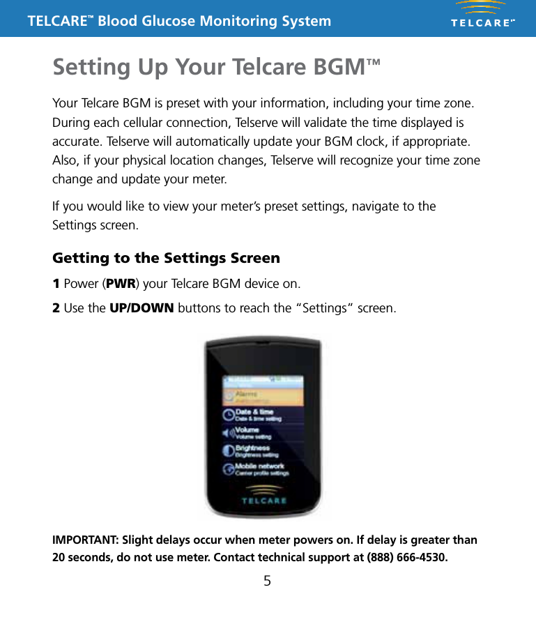TELCARE&trade; Blood Glucose Monitoring SystemSetting Up Your Telcare BGM&trade;5Your Telcare BGM is preset with your information, including your time zone. During each cellular connection, Telserve will validate the time displayed is accurate. Telserve will automatically update your BGM clock, if appropriate. Also, if your physical location changes, Telserve will recognize your time zone change and update your meter.If you would like to view your meter&rsquo;s preset settings, navigate to the Settings screen.Getting to the Settings Screen1 Power (PWR) your Telcare BGM device on.2 Use the UP/DOWN buttons to reach the &ldquo;Settings&rdquo; screen.IMPORTANT: Slight delays occur when meter powers on. If delay is greater than 20 seconds, do not use meter. Contact technical support at (888) 666-4530.
