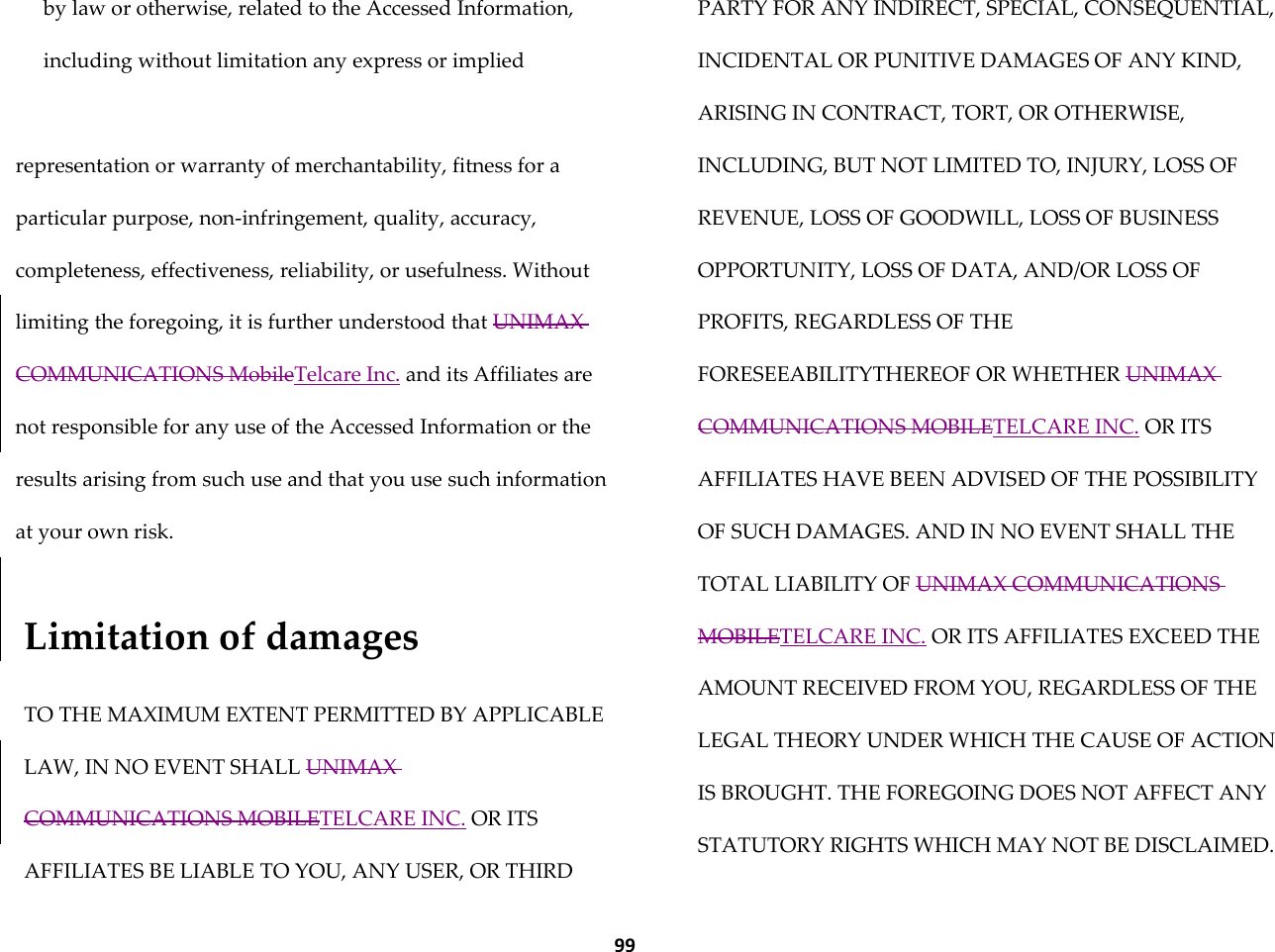  99 by law or otherwise, related to the Accessed Information, including without limitation any express or implied   representation or warranty of merchantability, fitness for a particular purpose, non-infringement, quality, accuracy, completeness, effectiveness, reliability, or usefulness. Without limiting the foregoing, it is further understood that UNIMAX COMMUNICATIONS MobileTelcare Inc. and its Affiliates are not responsible for any use of the Accessed Information or the results arising from such use and that you use such information at your own risk.   Limitation of damages  TO THE MAXIMUM EXTENT PERMITTED BY APPLICABLE LAW, IN NO EVENT SHALL UNIMAX COMMUNICATIONS MOBILETELCARE INC. OR ITS AFFILIATES BE LIABLE TO YOU, ANY USER, OR THIRD PARTY FOR ANY INDIRECT, SPECIAL, CONSEQUENTIAL, INCIDENTAL OR PUNITIVE DAMAGES OF ANY KIND, ARISING IN CONTRACT, TORT, OR OTHERWISE, INCLUDING, BUT NOT LIMITED TO, INJURY, LOSS OF REVENUE, LOSS OF GOODWILL, LOSS OF BUSINESS OPPORTUNITY, LOSS OF DATA, AND/OR LOSS OF PROFITS, REGARDLESS OF THE FORESEEABILITYTHEREOF OR WHETHER UNIMAX COMMUNICATIONS MOBILETELCARE INC. OR ITS AFFILIATES HAVE BEEN ADVISED OF THE POSSIBILITY OF SUCH DAMAGES. AND IN NO EVENT SHALL THE TOTAL LIABILITY OF UNIMAX COMMUNICATIONS MOBILETELCARE INC. OR ITS AFFILIATES EXCEED THE AMOUNT RECEIVED FROM YOU, REGARDLESS OF THE LEGAL THEORY UNDER WHICH THE CAUSE OF ACTION IS BROUGHT. THE FOREGOING DOES NOT AFFECT ANY STATUTORY RIGHTS WHICH MAY NOT BE DISCLAIMED. 