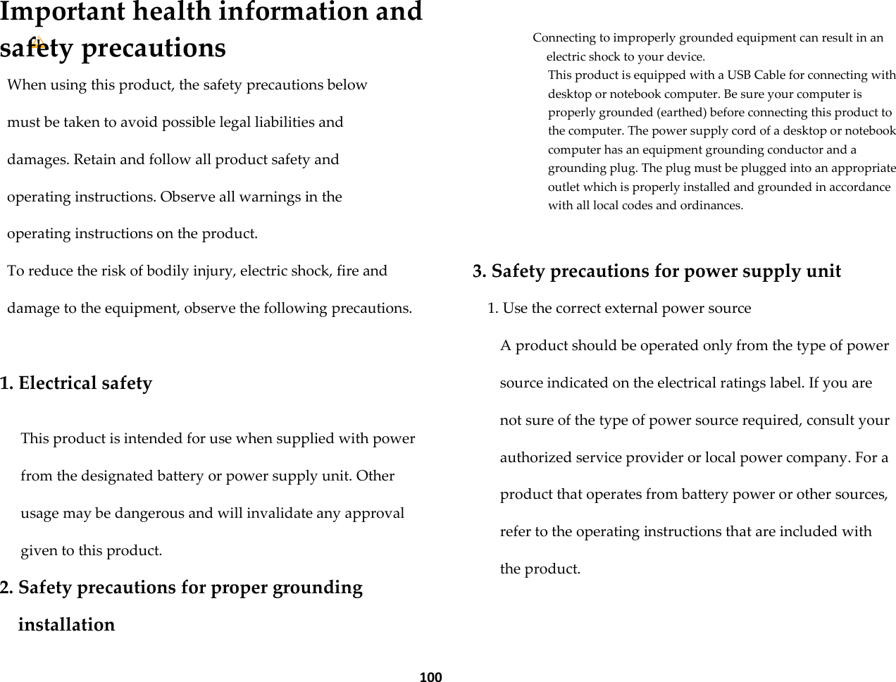  100 Important health information and safety precautions When using this product, the safety precautions below must be taken to avoid possible legal liabilities and damages. Retain and follow all product safety and operating instructions. Observe all warnings in the operating instructions on the product. To reduce the risk of bodily injury, electric shock, fire and damage to the equipment, observe the following precautions.  1. Electrical safety  This product is intended for use when supplied with power from the designated battery or power supply unit. Other usage may be dangerous and will invalidate any approval given to this product. 2. Safety precautions for proper grounding installation  Connecting to improperly grounded equipment can result in an electric shock to your device. This product is equipped with a USB Cable for connecting with desktop or notebook computer. Be sure your computer is properly grounded (earthed) before connecting this product to the computer. The power supply cord of a desktop or notebook computer has an equipment grounding conductor and a grounding plug. The plug must be plugged into an appropriate outlet which is properly installed and grounded in accordance with all local codes and ordinances.  3. Safety precautions for power supply unit 1. Use the correct external power source A product should be operated only from the type of power source indicated on the electrical ratings label. If you are not sure of the type of power source required, consult your authorized service provider or local power company. For a product that operates from battery power or other sources, refer to the operating instructions that are included with the product. 