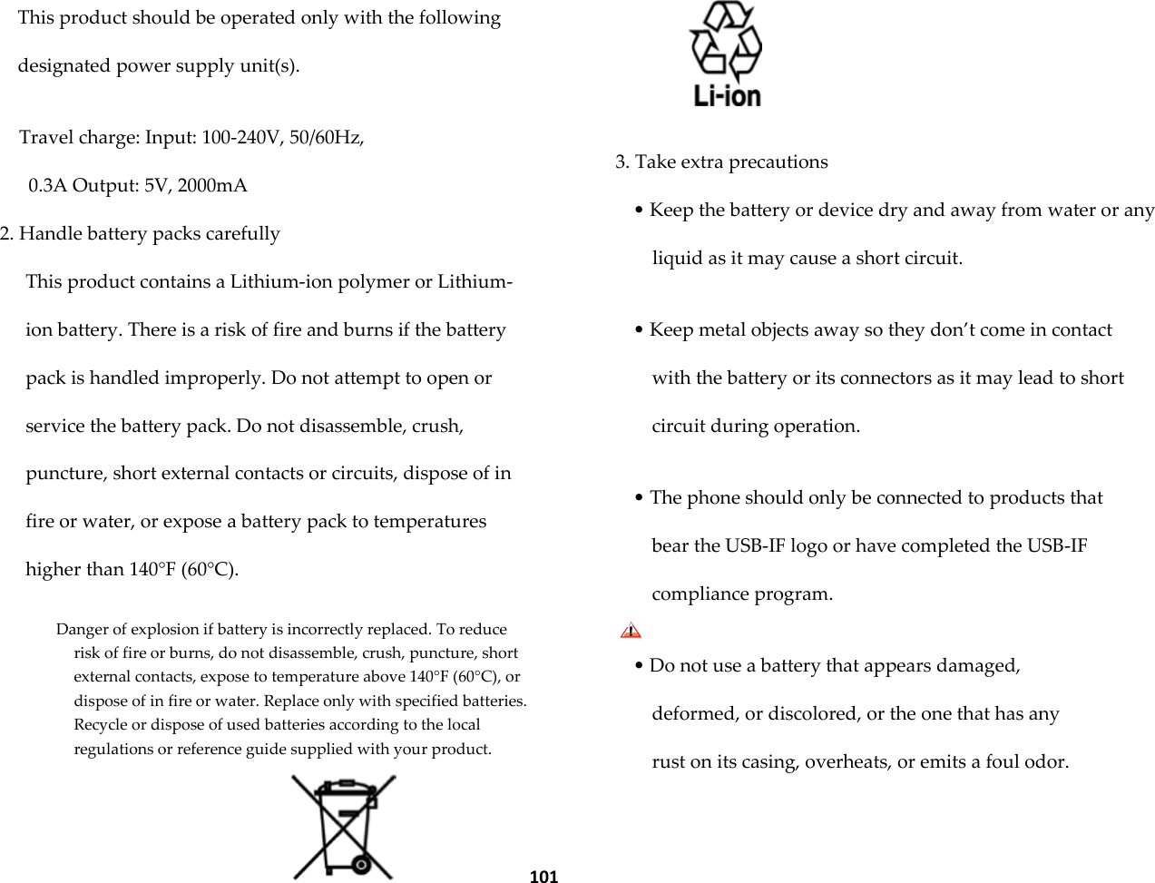  101 This product should be operated only with the following designated power supply unit(s).  Travel charge: Input: 100-240V, 50/60Hz, 0.3A Output: 5V, 2000mA 2. Handle battery packs carefully This product contains a Lithium-ion polymer or Lithium-ion battery. There is a risk of fire and burns if the battery pack is handled improperly. Do not attempt to open or service the battery pack. Do not disassemble, crush, puncture, short external contacts or circuits, dispose of in fire or water, or expose a battery pack to temperatures higher than 140&deg;F (60&deg;C).  Danger of explosion if battery is incorrectly replaced. To reduce risk of fire or burns, do not disassemble, crush, puncture, short external contacts, expose to temperature above 140&deg;F (60&deg;C), or dispose of in fire or water. Replace only with specified batteries. Recycle or dispose of used batteries according to the local regulations or reference guide supplied with your product.    3. Take extra precautions &bull; Keep the battery or device dry and away from water or any liquid as it may cause a short circuit.  &bull; Keep metal objects away so they don&rsquo;t come in contact with the battery or its connectors as it may lead to short circuit during operation.  &bull; The phone should only be connected to products that bear the USB-IF logo or have completed the USB-IF compliance program.  &bull; Do not use a battery that appears damaged, deformed, or discolored, or the one that has any rust on its casing, overheats, or emits a foul odor.  