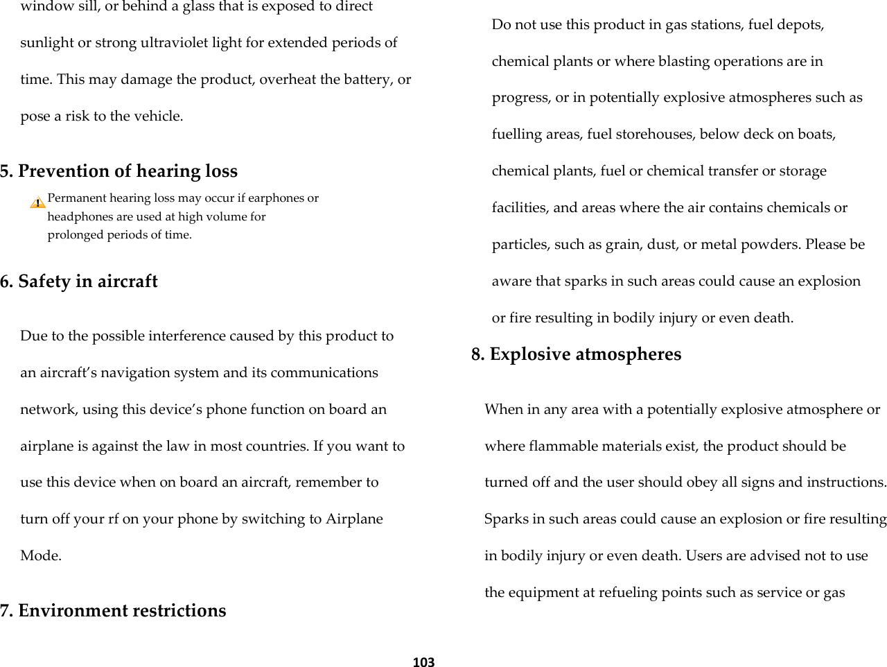  103 window sill, or behind a glass that is exposed to direct sunlight or strong ultraviolet light for extended periods of time. This may damage the product, overheat the battery, or pose a risk to the vehicle.  5. Prevention of hearing loss Permanent hearing loss may occur if earphones or headphones are used at high volume for prolonged periods of time.  6. Safety in aircraft  Due to the possible interference caused by this product to an aircraft&rsquo;s navigation system and its communications network, using this device&rsquo;s phone function on board an airplane is against the law in most countries. If you want to use this device when on board an aircraft, remember to turn off your rf on your phone by switching to Airplane Mode.  7. Environment restrictions  Do not use this product in gas stations, fuel depots, chemical plants or where blasting operations are in progress, or in potentially explosive atmospheres such as fuelling areas, fuel storehouses, below deck on boats, chemical plants, fuel or chemical transfer or storage facilities, and areas where the air contains chemicals or particles, such as grain, dust, or metal powders. Please be aware that sparks in such areas could cause an explosion or fire resulting in bodily injury or even death. 8. Explosive atmospheres  When in any area with a potentially explosive atmosphere or where flammable materials exist, the product should be turned off and the user should obey all signs and instructions. Sparks in such areas could cause an explosion or fire resulting in bodily injury or even death. Users are advised not to use the equipment at refueling points such as service or gas 