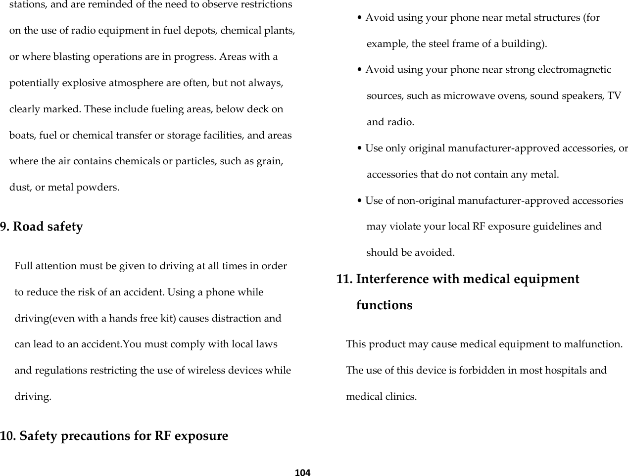  104 stations, and are reminded of the need to observe restrictions on the use of radio equipment in fuel depots, chemical plants, or where blasting operations are in progress. Areas with a potentially explosive atmosphere are often, but not always, clearly marked. These include fueling areas, below deck on boats, fuel or chemical transfer or storage facilities, and areas where the air contains chemicals or particles, such as grain, dust, or metal powders.  9. Road safety  Full attention must be given to driving at all times in order to reduce the risk of an accident. Using a phone while driving(even with a hands free kit) causes distraction and can lead to an accident.You must comply with local laws and regulations restricting the use of wireless devices while driving.  10. Safety precautions for RF exposure  &bull; Avoid using your phone near metal structures (for example, the steel frame of a building). &bull; Avoid using your phone near strong electromagnetic sources, such as microwave ovens, sound speakers, TV and radio. &bull; Use only original manufacturer-approved accessories, or accessories that do not contain any metal. &bull; Use of non-original manufacturer-approved accessories may violate your local RF exposure guidelines and should be avoided. 11. Interference with medical equipment functions  This product may cause medical equipment to malfunction. The use of this device is forbidden in most hospitals and medical clinics. 