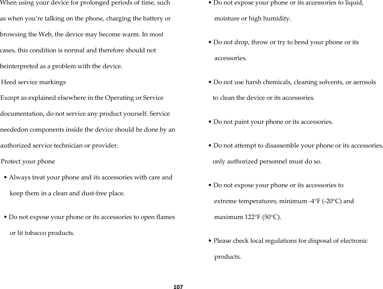  107 When using your device for prolonged periods of time, such as when you&rsquo;re talking on the phone, charging the battery or browsing the Web, the device may become warm. In most cases, this condition is normal and therefore should not beinterpreted as a problem with the device. Heed service markings Except as explained elsewhere in the Operating or Service documentation, do not service any product yourself. Service neededon components inside the device should be done by an authorized service technician or provider. Protect your phone &bull; Always treat your phone and its accessories with care and keep them in a clean and dust-free place.  &bull; Do not expose your phone or its accessories to open flames or lit tobacco products.  &bull; Do not expose your phone or its accessories to liquid, moisture or high humidity.  &bull; Do not drop, throw or try to bend your phone or its accessories.  &bull; Do not use harsh chemicals, cleaning solvents, or aerosols to clean the device or its accessories.  &bull; Do not paint your phone or its accessories.  &bull; Do not attempt to disassemble your phone or its accessories, only authorized personnel must do so.  &bull; Do not expose your phone or its accessories to extreme temperatures, minimum -4&deg;F (-20&deg;C) and maximum 122&deg;F (50&deg;C).  &bull; Please check local regulations for disposal of electronic products.  