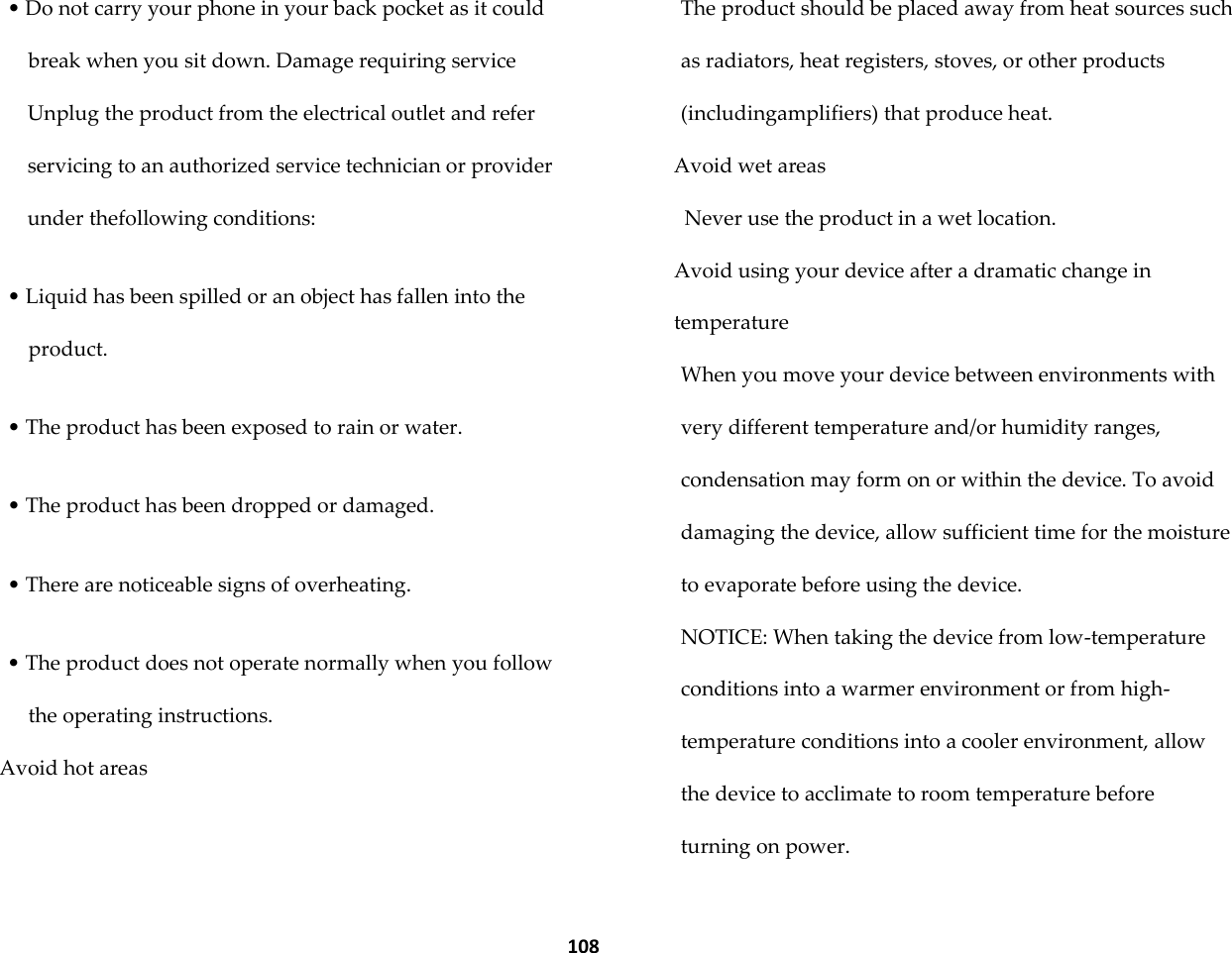  108 &bull; Do not carry your phone in your back pocket as it could break when you sit down. Damage requiring service Unplug the product from the electrical outlet and refer servicing to an authorized service technician or provider under thefollowing conditions:  &bull; Liquid has been spilled or an object has fallen into the product.  &bull; The product has been exposed to rain or water.  &bull; The product has been dropped or damaged.  &bull; There are noticeable signs of overheating.  &bull; The product does not operate normally when you follow the operating instructions. Avoid hot areas The product should be placed away from heat sources such as radiators, heat registers, stoves, or other products (includingamplifiers) that produce heat. Avoid wet areas Never use the product in a wet location. Avoid using your device after a dramatic change in temperature When you move your device between environments with very different temperature and/or humidity ranges, condensation may form on or within the device. To avoid damaging the device, allow sufficient time for the moisture to evaporate before using the device. NOTICE: When taking the device from low-temperature conditions into a warmer environment or from high-temperature conditions into a cooler environment, allow the device to acclimate to room temperature before turning on power. 