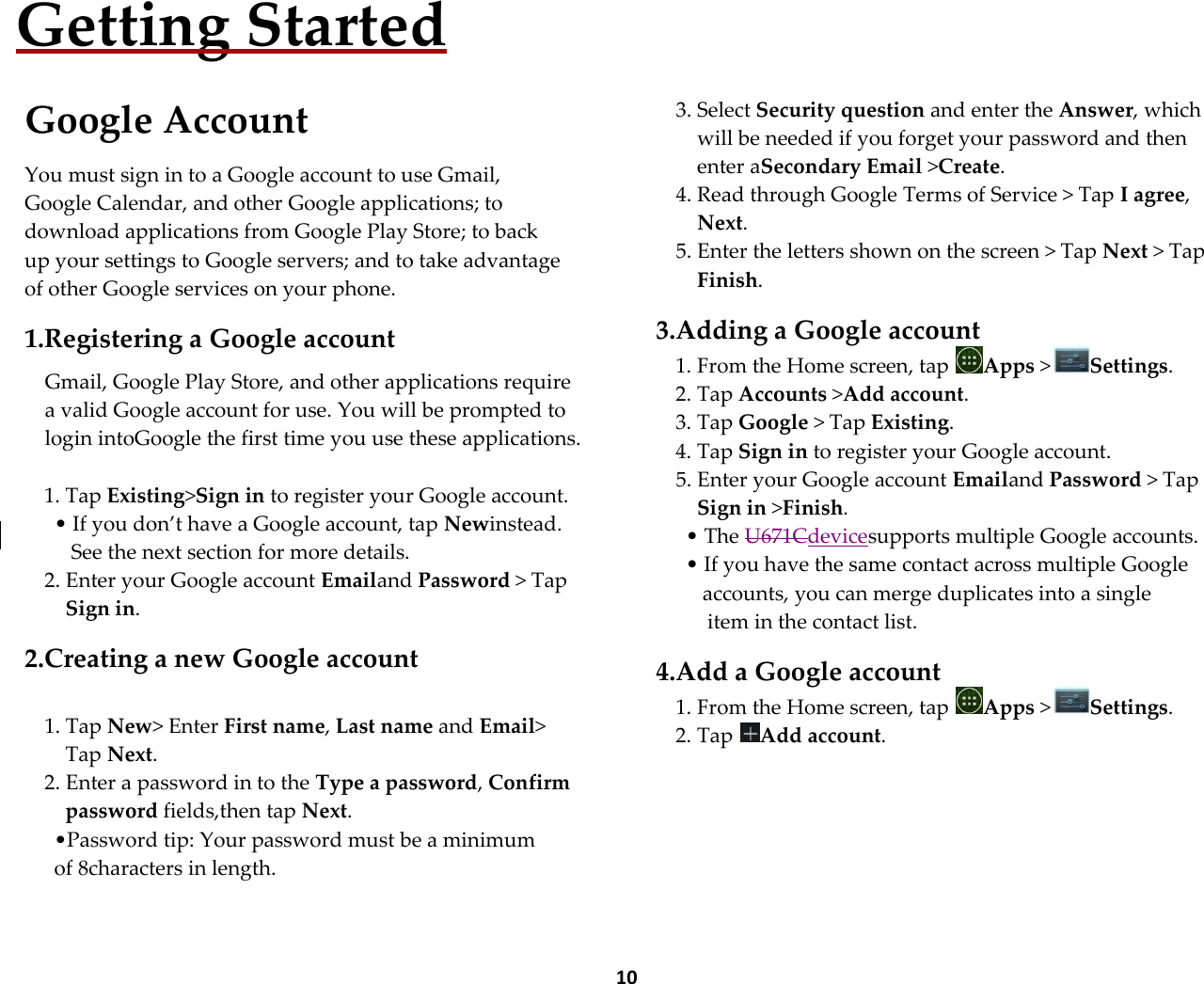  10 Getting Started  Google Account  You must sign in to a Google account to use Gmail, Google Calendar, and other Google applications; to download applications from Google Play Store; to back up your settings to Google servers; and to take advantage of other Google services on your phone.  1.Registering a Google account  Gmail, Google Play Store, and other applications require a valid Google account for use. You will be prompted to login intoGoogle the first time you use these applications.  1. Tap Existing>Sign in to register your Google account. &bull; If you don&rsquo;t have a Google account, tap Newinstead. See the next section for more details. 2. Enter your Google account Emailand Password > Tap Sign in.  2.Creating a new Google account  1. Tap New> Enter First name, Last name and Email> Tap Next. 2. Enter a password in to the Type a password, Confirm password fields,then tap Next. &bull;Password tip: Your password must be a minimum of 8characters in length.      3. Select Security question and enter the Answer, which will be needed if you forget your password and then enter aSecondary Email >Create. 4. Read through Google Terms of Service > Tap I agree, Next. 5. Enter the letters shown on the screen > Tap Next > Tap Finish.  3.Adding a Google account 1. From the Home screen, tap  Apps >Settings. 2. Tap Accounts >Add account. 3. Tap Google > Tap Existing. 4. Tap Sign in to register your Google account. 5. Enter your Google account Emailand Password > Tap Sign in >Finish. &bull; The U671Cdevicesupports multiple Google accounts. &bull; If you have the same contact across multiple Google accounts, you can merge duplicates into a single  item in the contact list.  4.Add a Google account 1. From the Home screen, tap  Apps >Settings. 2. Tap  Add account.    