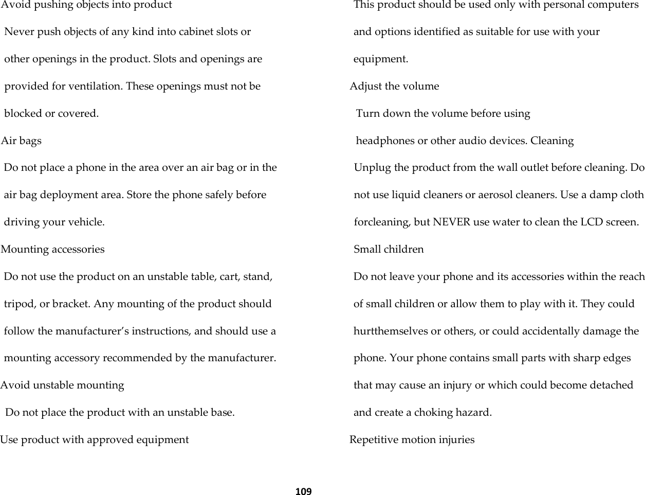  109 Avoid pushing objects into product Never push objects of any kind into cabinet slots or other openings in the product. Slots and openings are provided for ventilation. These openings must not be blocked or covered. Air bags Do not place a phone in the area over an air bag or in the air bag deployment area. Store the phone safely before driving your vehicle. Mounting accessories Do not use the product on an unstable table, cart, stand, tripod, or bracket. Any mounting of the product should follow the manufacturer&rsquo;s instructions, and should use a mounting accessory recommended by the manufacturer. Avoid unstable mounting Do not place the product with an unstable base. Use product with approved equipment This product should be used only with personal computers and options identified as suitable for use with your equipment. Adjust the volume Turn down the volume before using headphones or other audio devices. Cleaning Unplug the product from the wall outlet before cleaning. Do not use liquid cleaners or aerosol cleaners. Use a damp cloth forcleaning, but NEVER use water to clean the LCD screen. Small children Do not leave your phone and its accessories within the reach of small children or allow them to play with it. They could hurtthemselves or others, or could accidentally damage the phone. Your phone contains small parts with sharp edges that may cause an injury or which could become detached and create a choking hazard. Repetitive motion injuries 