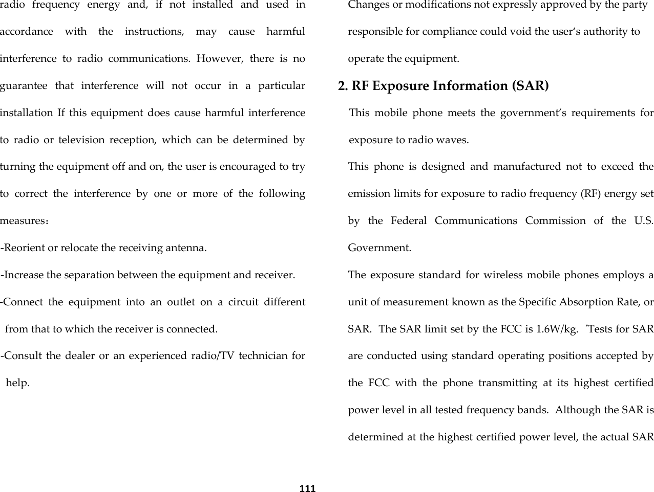  111 radio  frequency  energy  and,  if  not  installed  and  used  in accordance  with  the  instructions,  may  cause  harmful interference  to  radio  communications.  However,  there  is  no guarantee  that  interference  will  not  occur  in  a  particular installation  If  this  equipment  does  cause  harmful  interference to  radio  or  television  reception,  which  can  be  determined  by turning the equipment off and on, the user is encouraged to try to  correct  the  interference  by  one  or  more  of  the  following measures： -Reorient or relocate the receiving antenna. -Increase the separation between the equipment and receiver. -Connect  the  equipment  into  an  outlet  on  a  circuit  different from that to which the receiver is connected. -Consult the dealer or an experienced  radio/TV technician  for help. Changes or modifications not expressly approved by the party responsible for compliance could void the user&lsquo;s authority to operate the equipment. 2. RF Exposure Information (SAR) This  mobile  phone  meets  the  government&rsquo;s  requirements  for exposure to radio waves. This  phone  is  designed  and  manufactured  not  to  exceed  the emission limits for exposure to radio frequency (RF) energy set by  the  Federal  Communications  Commission  of  the  U.S. Government.   The  exposure  standard  for  wireless  mobile phones  employs  a unit of measurement known as the Specific Absorption Rate, or SAR.  The SAR limit set by the FCC is 1.6W/kg.  *Tests for SAR are conducted using standard operating positions accepted by the  FCC  with  the  phone  transmitting  at  its  highest  certified power level in all tested frequency bands.  Although the SAR is determined at the highest certified power level, the actual SAR 