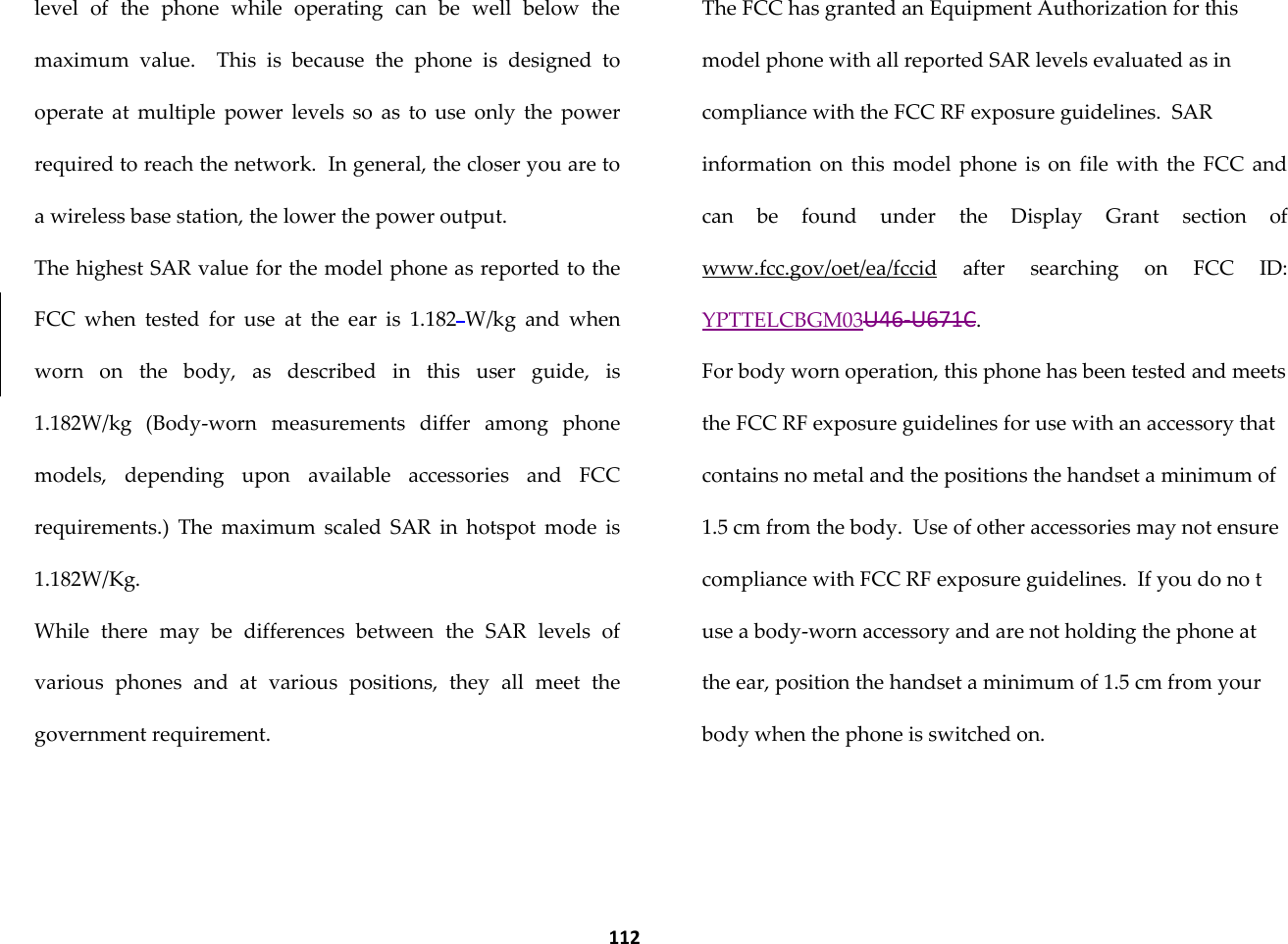  112 level  of  the  phone  while  operating  can  be  well  below  the maximum  value.    This  is  because  the  phone  is  designed  to operate  at  multiple  power  levels  so  as  to  use  only  the  power required to reach the network.  In general, the closer you are to a wireless base station, the lower the power output. The highest SAR value for the model phone as reported to the FCC  when  tested  for  use  at  the  ear  is  1.182 W/kg  and  when worn  on  the  body,  as  described  in  this  user  guide,  is  1.182W/kg  (Body-worn  measurements  differ  among  phone models,  depending  upon  available  accessories  and  FCC requirements.)  The  maximum  scaled  SAR  in  hotspot  mode  is 1.182W/Kg. While  there  may  be  differences  between  the  SAR  levels  of various  phones  and  at  various  positions,  they  all  meet  the government requirement. The FCC has granted an Equipment Authorization for this model phone with all reported SAR levels evaluated as in compliance with the FCC RF exposure guidelines.  SAR information on  this model  phone  is  on  file  with  the  FCC  and can  be  found  under  the  Display  Grant  section  of www.fcc.gov/oet/ea/fccid  after  searching  on  FCC  ID: YPTTELCBGM03U46-U671C. For body worn operation, this phone has been tested and meets the FCC RF exposure guidelines for use with an accessory that contains no metal and the positions the handset a minimum of 1.5 cm from the body.  Use of other accessories may not ensure compliance with FCC RF exposure guidelines.  If you do no t use a body-worn accessory and are not holding the phone at the ear, position the handset a minimum of 1.5 cm from your body when the phone is switched on.  