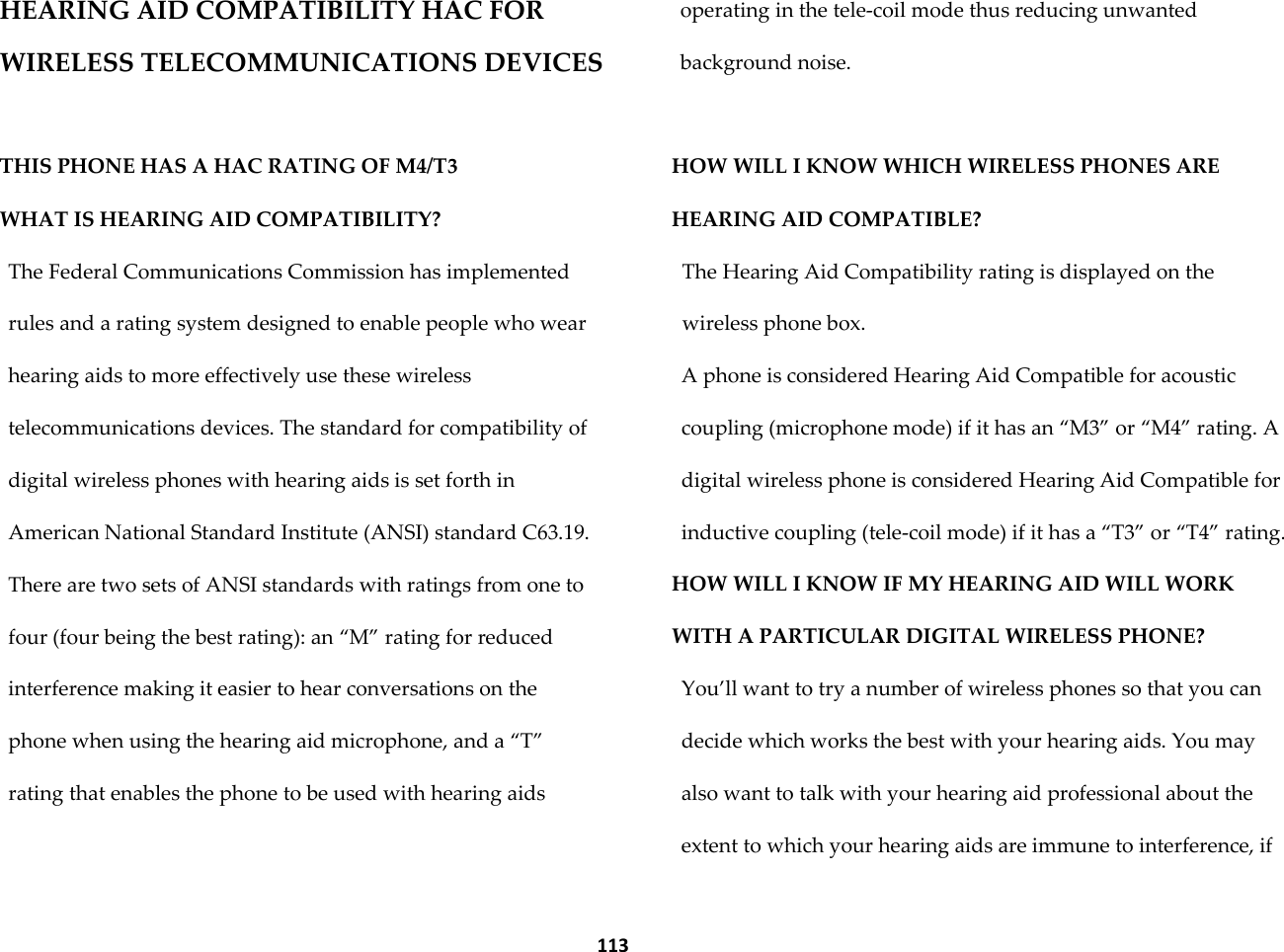  113 HEARING AID COMPATIBILITY HAC FOR WIRELESS TELECOMMUNICATIONS DEVICES  THIS PHONE HAS A HAC RATING OF M4/T3 WHAT IS HEARING AID COMPATIBILITY?  The Federal Communications Commission has implemented rules and a rating system designed to enable people who wear hearing aids to more effectively use these wireless telecommunications devices. The standard for compatibility of digital wireless phones with hearing aids is set forth in American National Standard Institute (ANSI) standard C63.19. There are two sets of ANSI standards with ratings from one to four (four being the best rating): an &sbquo;M‛ rating for reduced interference making it easier to hear conversations on the phone when using the hearing aid microphone, and a &sbquo;T‛ rating that enables the phone to be used with hearing aids operating in the tele-coil mode thus reducing unwanted background noise.   HOW WILL I KNOW WHICH WIRELESS PHONES ARE HEARING AID COMPATIBLE?  The Hearing Aid Compatibility rating is displayed on the wireless phone box.  A phone is considered Hearing Aid Compatible for acoustic coupling (microphone mode) if it has an &sbquo;M3‛ or &sbquo;M4‛ rating. A digital wireless phone is considered Hearing Aid Compatible for inductive coupling (tele-coil mode) if it has a &sbquo;T3‛ or &sbquo;T4‛ rating.  HOW WILL I KNOW IF MY HEARING AID WILL WORK WITH A PARTICULAR DIGITAL WIRELESS PHONE?  You&rsquo;ll want to try a number of wireless phones so that you can decide which works the best with your hearing aids. You may also want to talk with your hearing aid professional about the extent to which your hearing aids are immune to interference, if 
