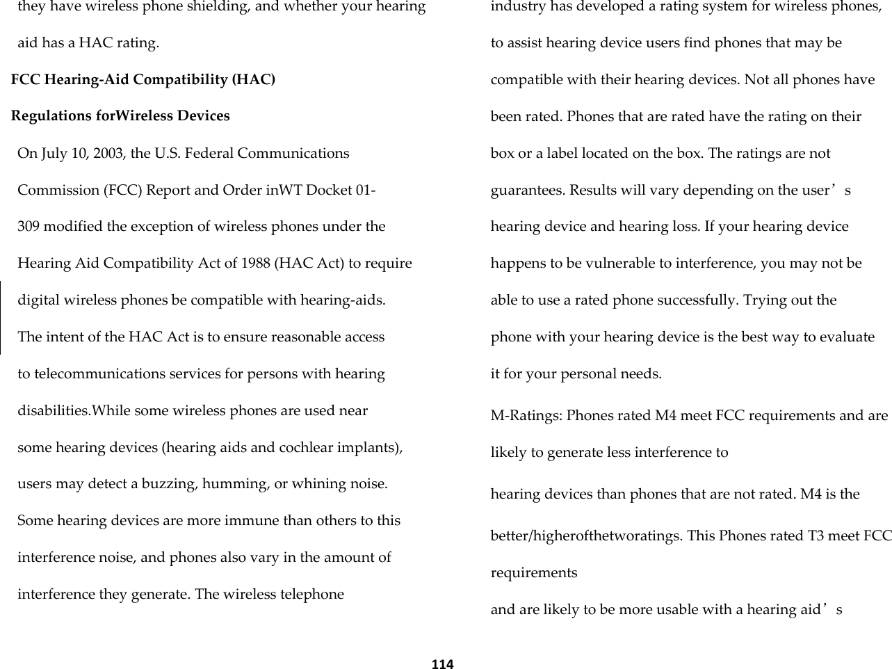  114 they have wireless phone shielding, and whether your hearing aid has a HAC rating. FCC Hearing-Aid Compatibility (HAC) Regulations forWireless Devices On July 10, 2003, the U.S. Federal Communications Commission (FCC) Report and Order inWT Docket 01- 309 modified the exception of wireless phones under the Hearing Aid Compatibility Act of 1988 (HAC Act) to require digital wireless phones be compatible with hearing-aids. The intent of the HAC Act is to ensure reasonable access to telecommunications services for persons with hearing disabilities.While some wireless phones are used near some hearing devices (hearing aids and cochlear implants), users may detect a buzzing, humming, or whining noise. Some hearing devices are more immune than others to this interference noise, and phones also vary in the amount of interference they generate. The wireless telephone industry has developed a rating system for wireless phones, to assist hearing device users find phones that may be compatible with their hearing devices. Not all phones have been rated. Phones that are rated have the rating on their box or a label located on the box. The ratings are not guarantees. Results will vary depending on the user&rsquo;s hearing device and hearing loss. If your hearing device happens to be vulnerable to interference, you may not be able to use a rated phone successfully. Trying out the phone with your hearing device is the best way to evaluate it for your personal needs. M-Ratings: Phones rated M4 meet FCC requirements and are likely to generate less interference to hearing devices than phones that are not rated. M4 is the better/higherofthetworatings. This Phones rated T3 meet FCC requirements and are likely to be more usable with a hearing aid&rsquo;s 