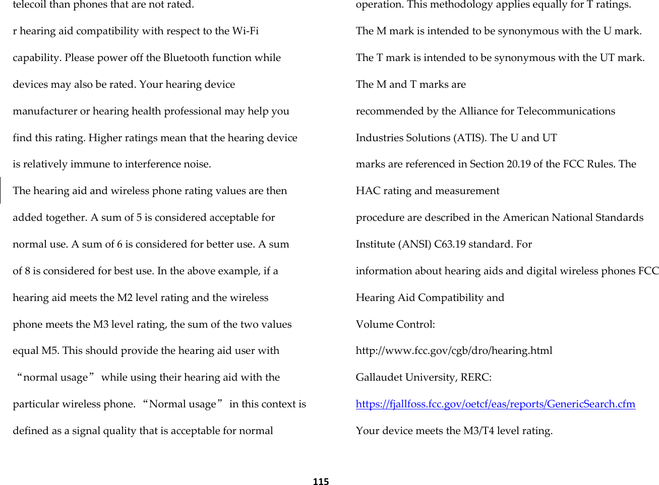  115 telecoil than phones that are not rated.  r hearing aid compatibility with respect to the Wi-Fi capability. Please power off the Bluetooth function while devices may also be rated. Your hearing device manufacturer or hearing health professional may help you find this rating. Higher ratings mean that the hearing device is relatively immune to interference noise. The hearing aid and wireless phone rating values are then added together. A sum of 5 is considered acceptable for normal use. A sum of 6 is considered for better use. A sum of 8 is considered for best use. In the above example, if a hearing aid meets the M2 level rating and the wireless phone meets the M3 level rating, the sum of the two values equal M5. This should provide the hearing aid user with &ldquo;normal usage&rdquo; while using their hearing aid with the particular wireless phone. &ldquo;Normal usage&rdquo; in this context is defined as a signal quality that is acceptable for normal operation. This methodology applies equally for T ratings. The M mark is intended to be synonymous with the U mark. The T mark is intended to be synonymous with the UT mark. The M and T marks are recommended by the Alliance for Telecommunications Industries Solutions (ATIS). The U and UT marks are referenced in Section 20.19 of the FCC Rules. The HAC rating and measurement procedure are described in the American National Standards Institute (ANSI) C63.19 standard. For information about hearing aids and digital wireless phones FCC Hearing Aid Compatibility and Volume Control: http://www.fcc.gov/cgb/dro/hearing.html Gallaudet University, RERC: https://fjallfoss.fcc.gov/oetcf/eas/reports/GenericSearch.cfm Your device meets the M3/T4 level rating. 