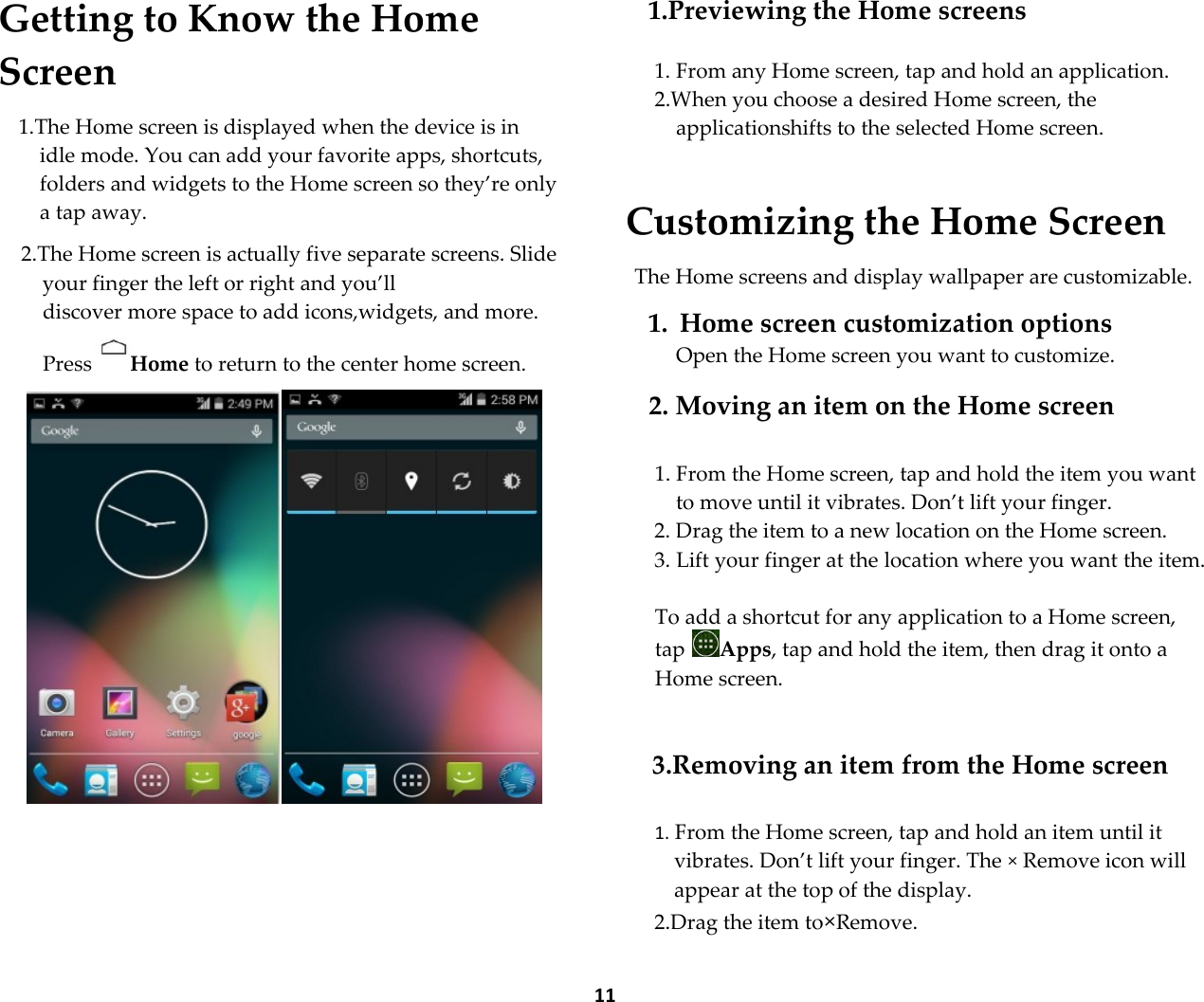  11 Getting to Know the Home Screen  1.The Home screen is displayed when the device is in idle mode. You can add your favorite apps, shortcuts, folders and widgets to the Home screen so they&rsquo;re only a tap away.  2.The Home screen is actually five separate screens. Slide your finger the left or right and you&rsquo;ll  discover more space to add icons,widgets, and more. Press Home to return to the center home screen.       1.Previewing the Home screens  1. From any Home screen, tap and hold an application. 2.When you choose a desired Home screen, the applicationshifts to the selected Home screen.  Customizing the Home Screen  The Home screens and display wallpaper are customizable.  1. Home screen customization options Open the Home screen you want to customize.  2. Moving an item on the Home screen  1. From the Home screen, tap and hold the item you want to move until it vibrates. Don&rsquo;t lift your finger. 2. Drag the item to a new location on the Home screen. 3. Lift your finger at the location where you want the item.  To add a shortcut for any application to a Home screen, tap  Apps, tap and hold the item, then drag it onto a Home screen.   3.Removing an item from the Home screen  1. From the Home screen, tap and hold an item until it vibrates. Don&rsquo;t lift your finger. The &times; Remove icon will appear at the top of the display. 2.Drag the item to&times;Remove. 