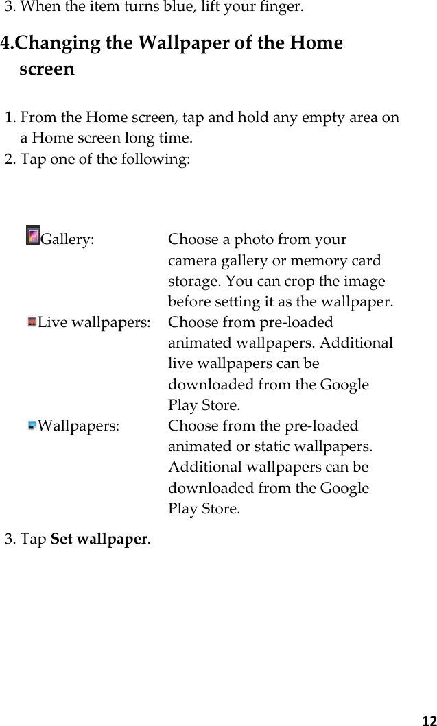  12 3. When the item turns blue, lift your finger.  4.Changing the Wallpaper of the Home screen  1. From the Home screen, tap and hold any empty area on a Home screen long time. 2. Tap one of the following:    Gallery:  Choose a photo from your camera gallery or memory card storage. You can crop the image before setting it as the wallpaper. Live wallpapers:  Choose from pre-loaded animated wallpapers. Additional live wallpapers can be downloaded from the Google Play Store. Wallpapers:  Choose from the pre-loaded animated or static wallpapers. Additional wallpapers can be downloaded from the Google Play Store.  3. Tap Set wallpaper.