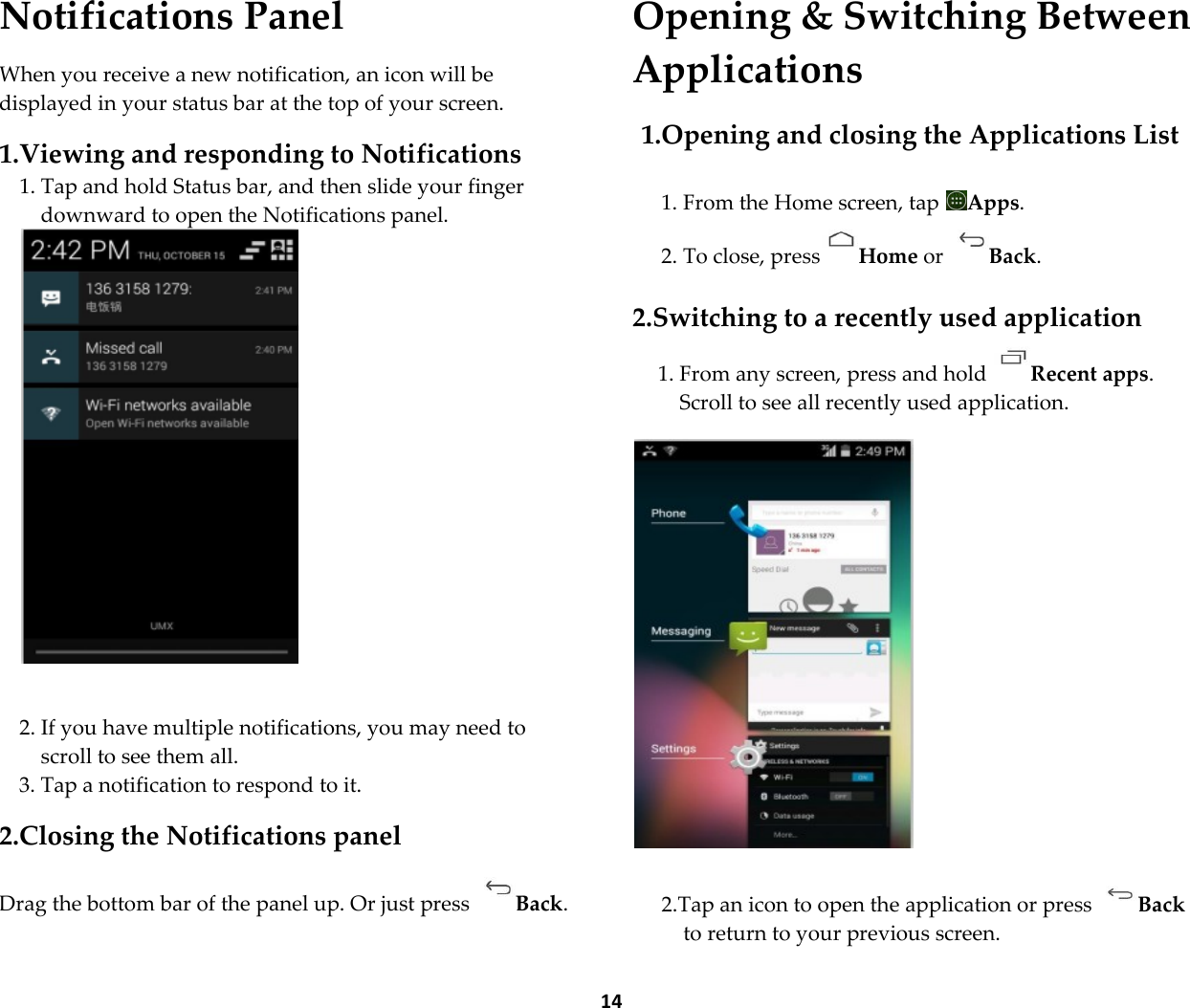  14 Notifications Panel  When you receive a new notification, an icon will be displayed in your status bar at the top of your screen.  1.Viewing and responding to Notifications 1. Tap and hold Status bar, and then slide your finger downward to open the Notifications panel.    2. If you have multiple notifications, you may need to scroll to see them all. 3. Tap a notification to respond to it.  2.Closing the Notifications panel  Drag the bottom bar of the panel up. Or just press  Back. Opening &amp; Switching Between Applications  1.Opening and closing the Applications List  1. From the Home screen, tap  Apps. 2. To close, press Home or  Back.  2.Switching to a recently used application 1. From any screen, press and hold  Recent apps. Scroll to see all recently used application.    2.Tap an icon to open the application or press  Back to return to your previous screen. 