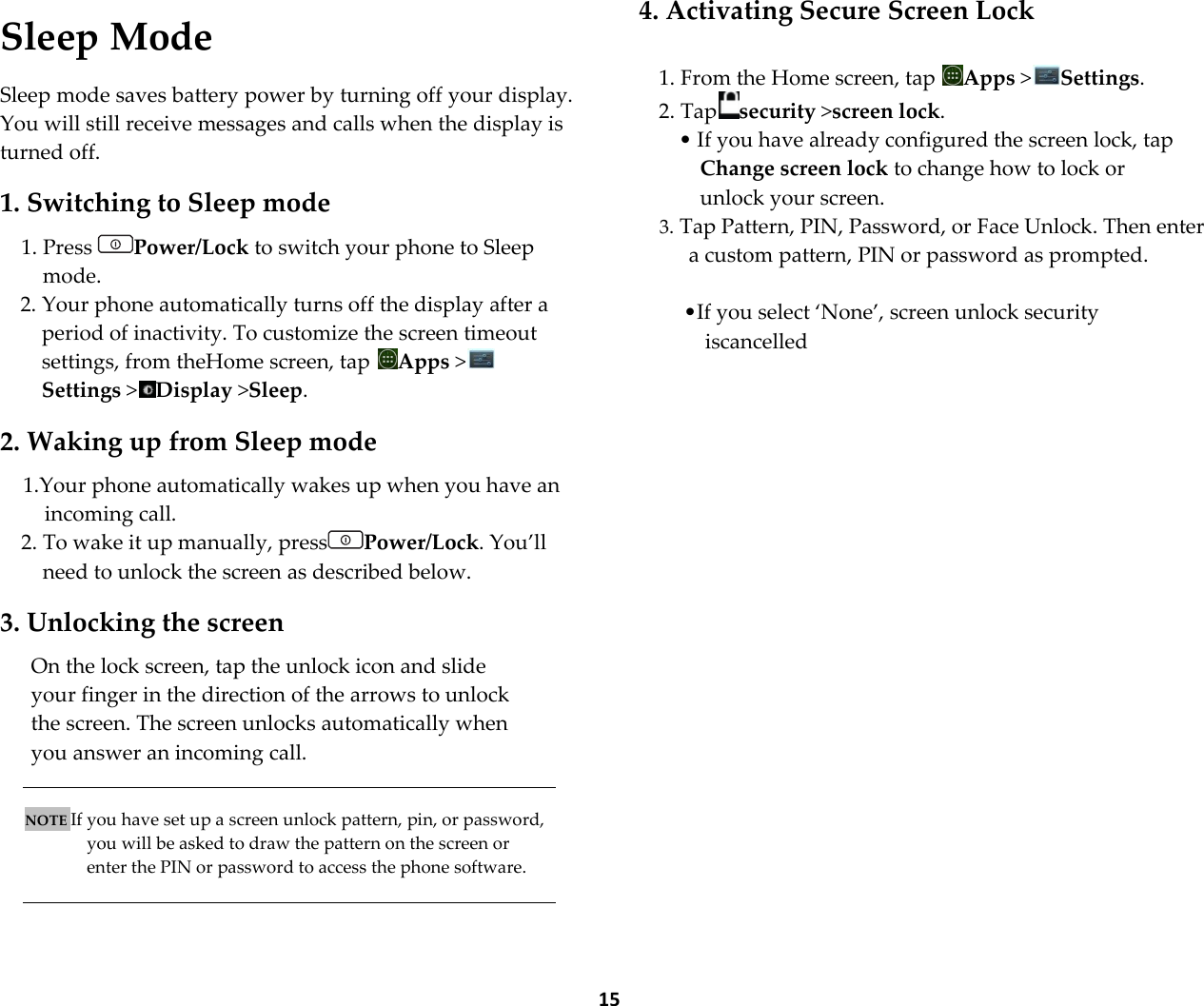  15  Sleep Mode  Sleep mode saves battery power by turning off your display. You will still receive messages and calls when the display is turned off.  1. Switching to Sleep mode  1. Press  Power/Lock to switch your phone to Sleep mode. 2. Your phone automatically turns off the display after a period of inactivity. To customize the screen timeout settings, from theHome screen, tap  Apps >Settings >Display >Sleep.  2. Waking up from Sleep mode  1.Your phone automatically wakes up when you have an incoming call. 2. To wake it up manually, press Power/Lock. You&rsquo;ll need to unlock the screen as described below.  3. Unlocking the screen  On the lock screen, tap the unlock icon and slide your finger in the direction of the arrows to unlock the screen. The screen unlocks automatically when you answer an incoming call.   NOTE If you have set up a screen unlock pattern, pin, or password, you will be asked to draw the pattern on the screen or enter the PIN or password to access the phone software.    4. Activating Secure Screen Lock  1. From the Home screen, tap  Apps >Settings. 2. Tap security >screen lock. &bull; If you have already configured the screen lock, tap Change screen lock to change how to lock or unlock your screen. 3. Tap Pattern, PIN, Password, or Face Unlock. Then enter a custom pattern, PIN or password as prompted.  &bull;If you select &lsquo;None&rsquo;, screen unlock security iscancelled  