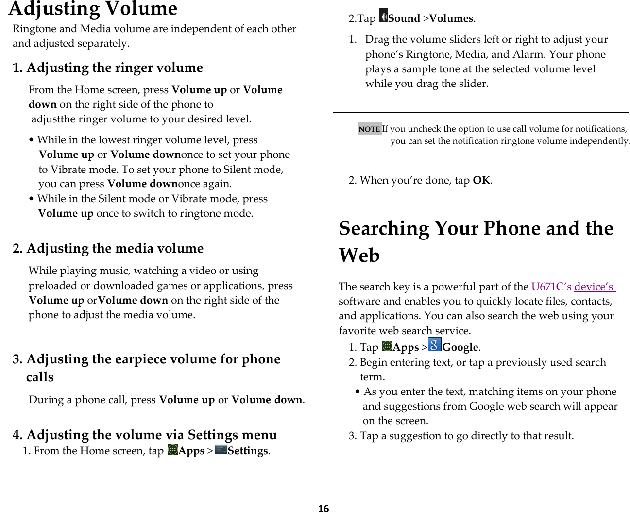  16 Adjusting Volume Ringtone and Media volume are independent of each other and adjusted separately.  1. Adjusting the ringer volume  From the Home screen, press Volume up or Volume down on the right side of the phone to  adjustthe ringer volume to your desired level.  &bull; While in the lowest ringer volume level, press Volume up or Volume downonce to set your phone to Vibrate mode. To set your phone to Silent mode, you can press Volume downonce again. &bull; While in the Silent mode or Vibrate mode, press Volume up once to switch to ringtone mode.  2. Adjusting the media volume  While playing music, watching a video or using preloaded or downloaded games or applications, press Volume up orVolume down on the right side of the phone to adjust the media volume.   3. Adjusting the earpiece volume for phone calls  During a phone call, press Volume up or Volume down.   4. Adjusting the volume via Settings menu 1. From the Home screen, tap  Apps >Settings.    2.Tap  Sound >Volumes.  1. Drag the volume sliders left or right to adjust your phone&rsquo;s Ringtone, Media, and Alarm. Your phone plays a sample tone at the selected volume level while you drag the slider.    NOTE If you uncheck the option to use call volume for notifications, you can set the notification ringtone volume independently.   2. When you&rsquo;re done, tap OK.  Searching Your Phone and the Web  The search key is a powerful part of the U671C&rsquo;s device&rsquo;s software and enables you to quickly locate files, contacts, and applications. You can also search the web using your favorite web search service. 1. Tap  Apps >Google. 2. Begin entering text, or tap a previously used search term. &bull; As you enter the text, matching items on your phone and suggestions from Google web search will appear on the screen. 3. Tap a suggestion to go directly to that result.