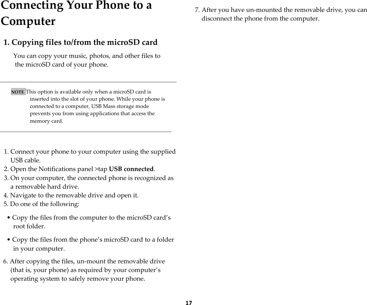  17 Connecting Your Phone to a Computer  1. Copying files to/from the microSD card  You can copy your music, photos, and other files to  the microSD card of your phone.    NOTE  This option is available only when a microSD card is inserted into the slot of your phone. While your phone is connected to a computer, USB Mass storage mode prevents you from using applications that access the memory card.    1. Connect your phone to your computer using the supplied USB cable. 2. Open the Notifications panel >tap USB connected. 3. On your computer, the connected phone is recognized as a removable hard drive. 4. Navigate to the removable drive and open it. 5. Do one of the following:  &bull; Copy the files from the computer to the microSD card&rsquo;s root folder.  &bull; Copy the files from the phone&rsquo;s microSD card to a folder in your computer.  6. After copying the files, un-mount the removable drive (that is, your phone) as required by your computer&rsquo;s operating system to safely remove your phone.  7. After you have un-mounted the removable drive, you can disconnect the phone from the computer. 