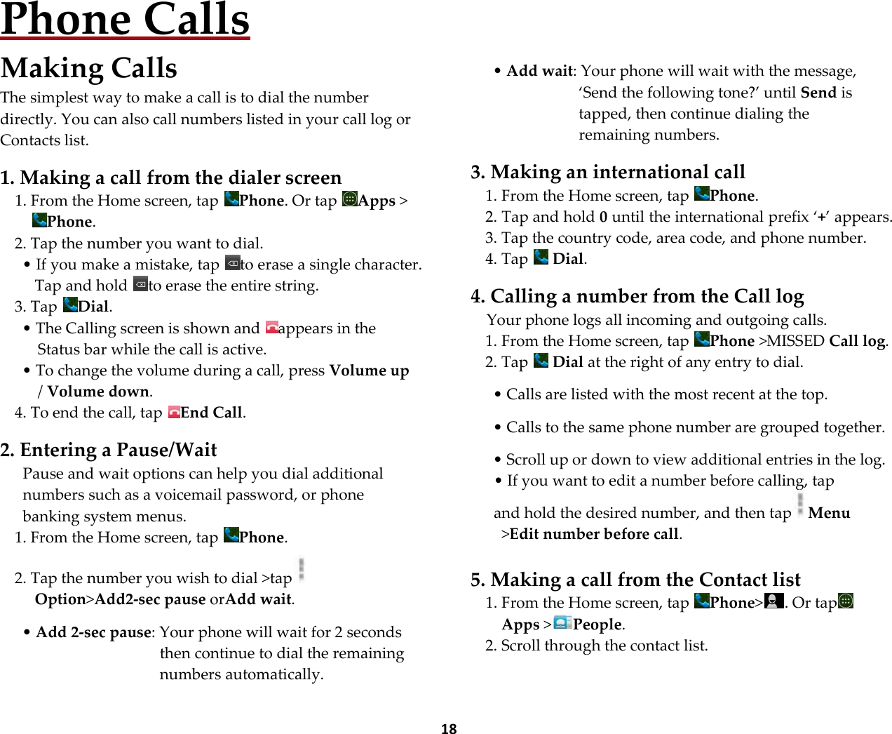  18 Phone Calls Making Calls The simplest way to make a call is to dial the number directly. You can also call numbers listed in your call log or Contacts list.  1. Making a call from the dialer screen 1. From the Home screen, tap  Phone. Or tap  Apps >Phone. 2. Tap the number you want to dial. &bull; If you make a mistake, tap  to erase a single character. Tap and hold  to erase the entire string. 3. Tap  Dial. &bull; The Calling screen is shown and  appears in the Status bar while the call is active. &bull; To change the volume during a call, press Volume up / Volume down. 4. To end the call, tap  End Call.  2. Entering a Pause/Wait Pause and wait options can help you dial additional numbers such as a voicemail password, or phone banking system menus. 1. From the Home screen, tap  Phone.  2. Tap the number you wish to dial >tap  Option>Add2-sec pause orAdd wait.   &bull; Add 2-sec pause: Your phone will wait for 2 seconds then continue to dial the remaining numbers automatically.        &bull; Add wait: Your phone will wait with the message, &lsquo;Send the following tone?&rsquo; until Send is tapped, then continue dialing the remaining numbers.  3. Making an international call 1. From the Home screen, tap  Phone. 2. Tap and hold 0 until the international prefix &lsquo;+&rsquo; appears. 3. Tap the country code, area code, and phone number. 4. Tap   Dial.  4. Calling a number from the Call log Your phone logs all incoming and outgoing calls. 1. From the Home screen, tap  Phone >MISSED Call log.  2. Tap   Dial at the right of any entry to dial.  &bull; Calls are listed with the most recent at the top.  &bull; Calls to the same phone number are grouped together.  &bull; Scroll up or down to view additional entries in the log. &bull; If you want to edit a number before calling, tap and hold the desired number, and then tap Menu >Edit number before call.  5. Making a call from the Contact list 1. From the Home screen, tap  Phone> . Or tapApps >People. 2. Scroll through the contact list. 