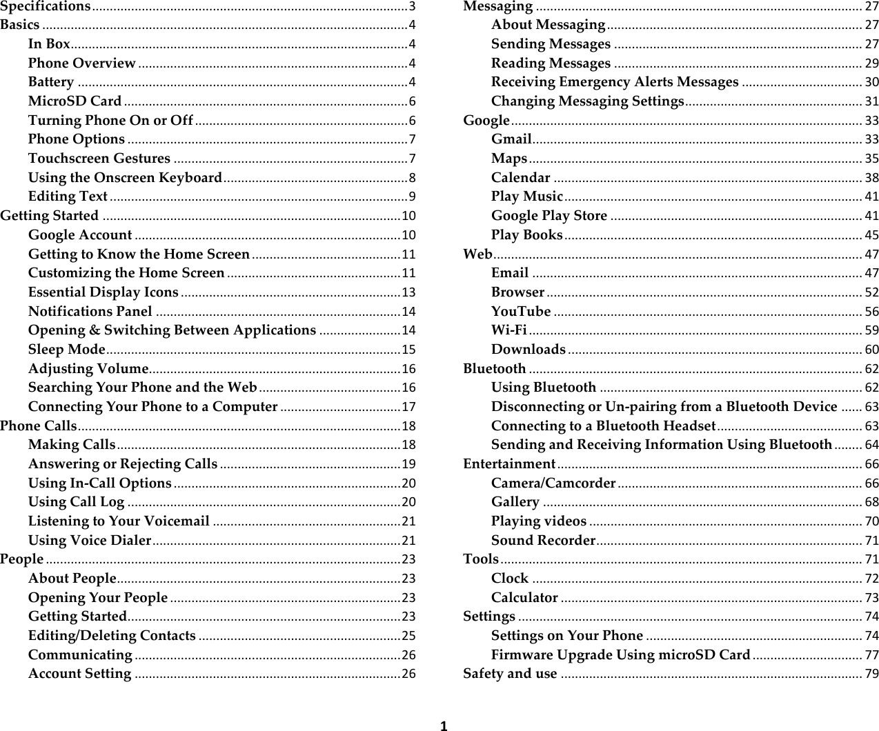  1 Specifications ......................................................................................... 3 Basics ....................................................................................................... 4 In Box ............................................................................................... 4 Phone Overview ............................................................................ 4 Battery ............................................................................................. 4 MicroSD Card ................................................................................ 6 Turning Phone On or Off ............................................................ 6 Phone Options ............................................................................... 7 Touchscreen Gestures .................................................................. 7 Using the Onscreen Keyboard .................................................... 8 Editing Text .................................................................................... 9 Getting Started .................................................................................... 10 Google Account ........................................................................... 10 Getting to Know the Home Screen .......................................... 11 Customizing the Home Screen ................................................. 11 Essential Display Icons .............................................................. 13 Notifications Panel ..................................................................... 14 Opening &amp; Switching Between Applications ....................... 14 Sleep Mode ................................................................................... 15 Adjusting Volume....................................................................... 16 Searching Your Phone and the Web ........................................ 16 Connecting Your Phone to a Computer .................................. 17 Phone Calls ........................................................................................... 18 Making Calls ................................................................................ 18 Answering or Rejecting Calls ................................................... 19 Using In-Call Options ................................................................ 20 Using Call Log ............................................................................. 20 Listening to Your Voicemail ..................................................... 21 Using Voice Dialer ...................................................................... 21 People .................................................................................................... 23 About People ................................................................................ 23 Opening Your People ................................................................. 23 Getting Started............................................................................. 23 Editing/Deleting Contacts ......................................................... 25 Communicating ........................................................................... 26 Account Setting ........................................................................... 26 Messaging ............................................................................................ 27 About Messaging ........................................................................ 27 Sending Messages ...................................................................... 27 Reading Messages ...................................................................... 29 Receiving Emergency Alerts Messages .................................. 30 Changing Messaging Settings .................................................. 31 Google ................................................................................................... 33 Gmail ............................................................................................. 33 Maps .............................................................................................. 35 Calendar ....................................................................................... 38 Play Music .................................................................................... 41 Google Play Store ....................................................................... 41 Play Books .................................................................................... 45 Web ........................................................................................................ 47 Email ............................................................................................. 47 Browser ......................................................................................... 52 YouTube ....................................................................................... 56 Wi-Fi .............................................................................................. 59 Downloads ................................................................................... 60 Bluetooth .............................................................................................. 62 Using Bluetooth .......................................................................... 62 Disconnecting or Un-pairing from a Bluetooth Device ...... 63 Connecting to a Bluetooth Headset ......................................... 63 Sending and Receiving Information Using Bluetooth ........ 64 Entertainment ...................................................................................... 66 Camera/Camcorder ..................................................................... 66 Gallery .......................................................................................... 68 Playing videos ............................................................................. 70 Sound Recorder ........................................................................... 71 Tools ...................................................................................................... 71 Clock ............................................................................................. 72 Calculator ..................................................................................... 73 Settings ................................................................................................. 74 Settings on Your Phone ............................................................. 74 Firmware Upgrade Using microSD Card ............................... 77 Safety and use ..................................................................................... 79 
