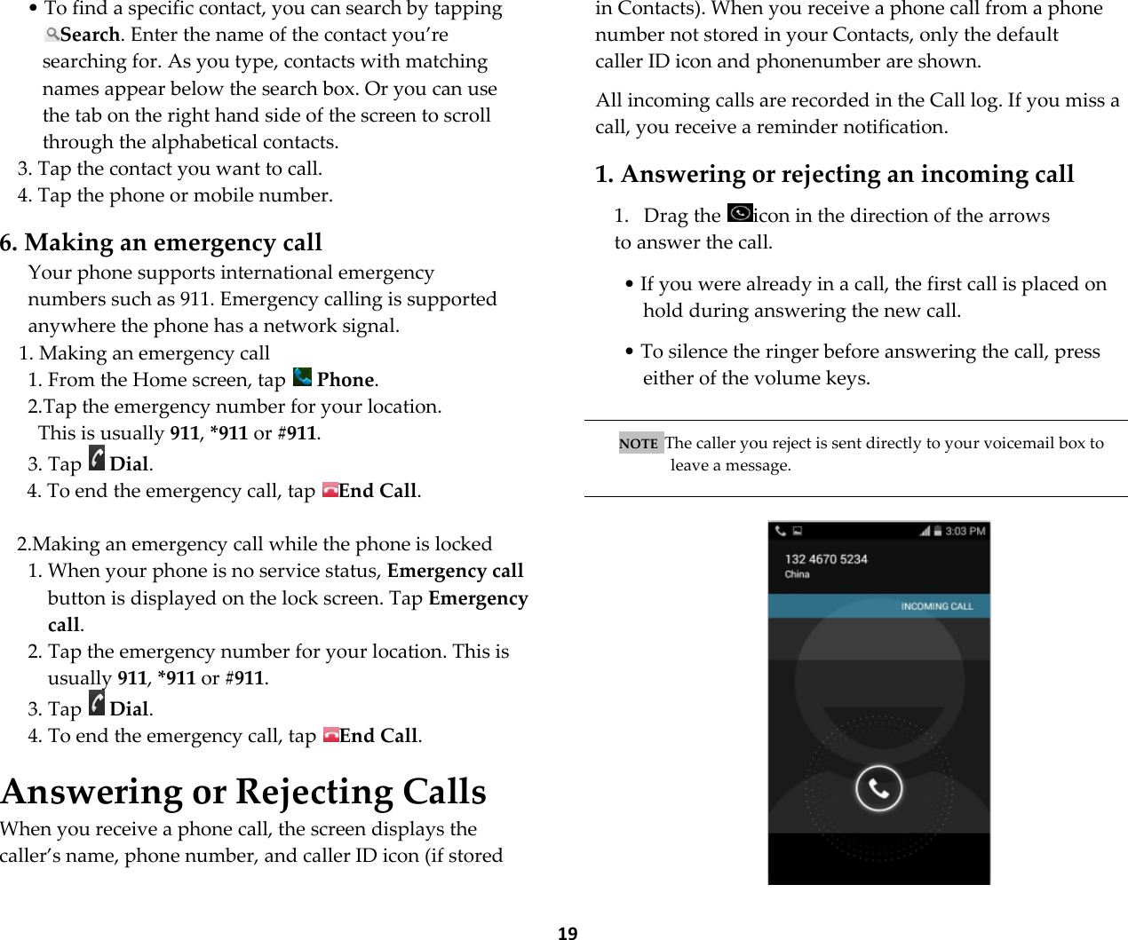  19 &bull; To find a specific contact, you can search by tapping Search. Enter the name of the contact you&rsquo;re searching for. As you type, contacts with matching names appear below the search box. Or you can use the tab on the right hand side of the screen to scroll through the alphabetical contacts. 3. Tap the contact you want to call. 4. Tap the phone or mobile number.  6. Making an emergency call Your phone supports international emergency numbers such as 911. Emergency calling is supported anywhere the phone has a network signal. 1. Making an emergency call 1. From the Home screen, tap   Phone. 2.Tap the emergency number for your location. This is usually 911, *911 or #911. 3. Tap   Dial. 4. To end the emergency call, tap  End Call.  2.Making an emergency call while the phone is locked 1. When your phone is no service status, Emergency call button is displayed on the lock screen. Tap Emergency call. 2. Tap the emergency number for your location. This is usually 911, *911 or #911. 3. Tap   Dial. 4. To end the emergency call, tap  End Call.  Answering or Rejecting Calls When you receive a phone call, the screen displays the caller&rsquo;s name, phone number, and caller ID icon (if stored in Contacts). When you receive a phone call from a phone number not stored in your Contacts, only the default caller ID icon and phonenumber are shown.  All incoming calls are recorded in the Call log. If you miss a call, you receive a reminder notification.  1. Answering or rejecting an incoming call  1. Drag the  icon in the direction of the arrows to answer the call.   &bull; If you were already in a call, the first call is placed on hold during answering the new call.  &bull; To silence the ringer before answering the call, press either of the volume keys.   NOTE  The caller you reject is sent directly to your voicemail box to leave a message.    