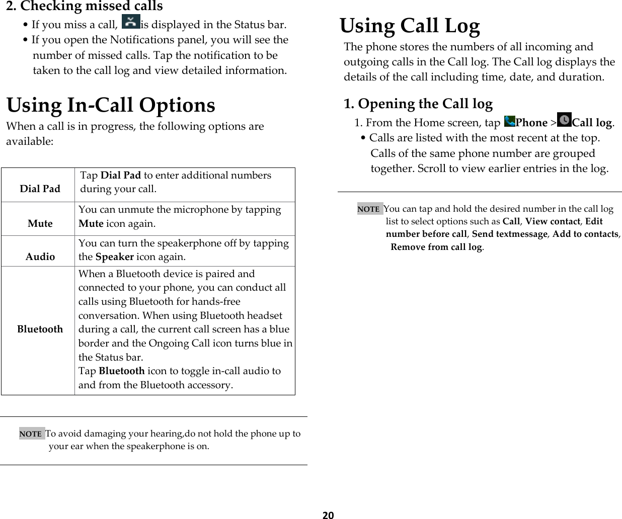  20  2. Checking missed calls &bull; If you miss a call,  is displayed in the Status bar. &bull; If you open the Notifications panel, you will see the number of missed calls. Tap the notification to be taken to the call log and view detailed information.  Using In-Call Options When a call is in progress, the following options are available:     NOTE  To avoid damaging your hearing,do not hold the phone up to your ear when the speakerphone is on.    Using Call Log The phone stores the numbers of all incoming and outgoing calls in the Call log. The Call log displays the details of the call including time, date, and duration.  1. Opening the Call log 1. From the Home screen, tap  Phone >Call log.  &bull; Calls are listed with the most recent at the top. Calls of the same phone number are grouped together. Scroll to view earlier entries in the log.   NOTE  You can tap and hold the desired number in the call log  list to select options such as Call, View contact, Edit  number before call, Send textmessage, Add to contacts, Remove from call log.    Dial Pad Tap Dial Pad to enter additional numbers during your call.  Mute You can unmute the microphone by tapping Mute icon again.  Audio You can turn the speakerphone off by tapping the Speaker icon again. The speaker is turned off automatically when your current call ends.     Bluetooth When a Bluetooth device is paired and connected to your phone, you can conduct all calls using Bluetooth for hands-free conversation. When using Bluetooth headset during a call, the current call screen has a blue border and the Ongoing Call icon turns blue in the Status bar. Tap Bluetooth icon to toggle in-call audio to and from the Bluetooth accessory. 