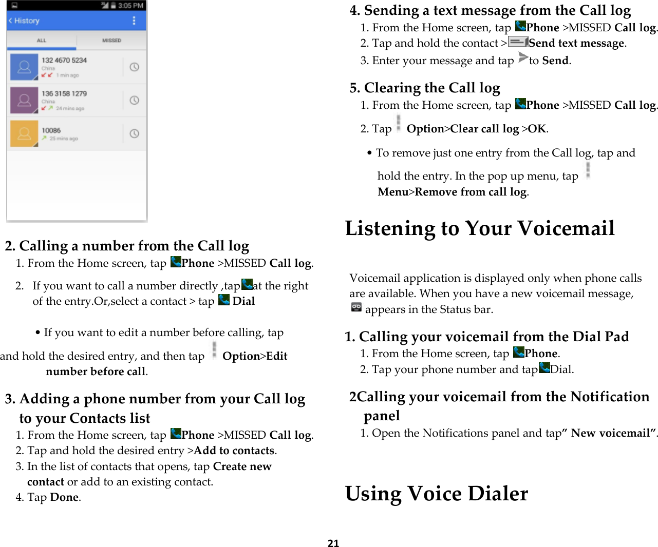  21   2. Calling a number from the Call log 1. From the Home screen, tap  Phone >MISSED Call log.  2. If you want to call a number directly ,tap at the right  of the entry.Or,select a contact > tap   Dial  &bull; If you want to edit a number before calling, tap and hold the desired entry, and then tap   Option>Edit number before call.  3. Adding a phone number from your Call log to your Contacts list 1. From the Home screen, tap  Phone >MISSED Call log. 2. Tap and hold the desired entry >Add to contacts. 3. In the list of contacts that opens, tap Create new contact or add to an existing contact. 4. Tap Done.  4. Sending a text message from the Call log 1. From the Home screen, tap  Phone >MISSED Call log. 2. Tap and hold the contact > Send text message. 3. Enter your message and tap  to Send.  5. Clearing the Call log 1. From the Home screen, tap  Phone >MISSED Call log. 2. Tap  Option>Clear call log >OK.  &bull; To remove just one entry from the Call log, tap and hold the entry. In the pop up menu, tap Menu>Remove from call log.  Listening to Your Voicemail  Voicemail application is displayed only when phone calls are available. When you have a new voicemail message, appears in the Status bar.  1. Calling your voicemail from the Dial Pad 1. From the Home screen, tap  Phone. 2. Tap your phone number and tap Dial.  2Calling your voicemail from the Notification panel 1. Open the Notifications panel and tap&rdquo; New voicemail&rdquo;.   Using Voice Dialer 