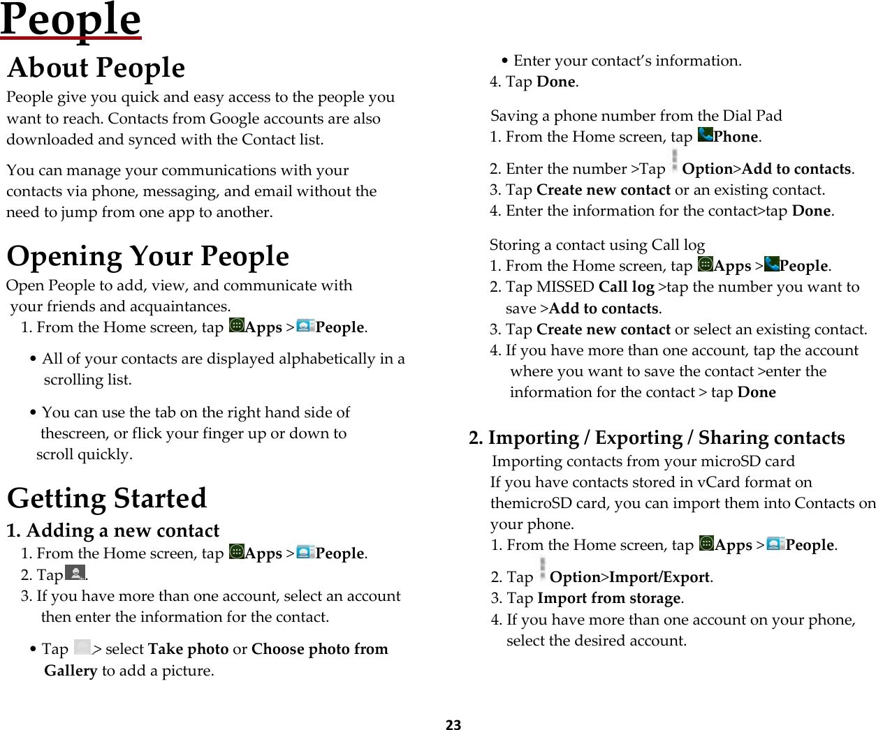  23 People About People People give you quick and easy access to the people you want to reach. Contacts from Google accounts are also downloaded and synced with the Contact list.  You can manage your communications with your contacts via phone, messaging, and email without the need to jump from one app to another.  Opening Your People Open People to add, view, and communicate with  your friends and acquaintances. 1. From the Home screen, tap  Apps >People.  &bull; All of your contacts are displayed alphabetically in a scrolling list.  &bull; You can use the tab on the right hand side of  thescreen, or flick your finger up or down to scroll quickly.  Getting Started 1. Adding a new contact 1. From the Home screen, tap  Apps >People. 2. Tap . 3. If you have more than one account, select an account then enter the information for the contact.  &bull; Tap  > select Take photo or Choose photo from Gallery to add a picture.    &bull; Enter your contact&rsquo;s information. 4. Tap Done.  Saving a phone number from the Dial Pad 1. From the Home screen, tap  Phone. 2. Enter the number >Tap Option>Add to contacts. 3. Tap Create new contact or an existing contact. 4. Enter the information for the contact>tap Done.  Storing a contact using Call log 1. From the Home screen, tap  Apps >People. 2. Tap MISSED Call log >tap the number you want to save >Add to contacts. 3. Tap Create new contact or select an existing contact. 4. If you have more than one account, tap the account where you want to save the contact >enter the information for the contact > tap Done  2. Importing / Exporting / Sharing contacts Importing contacts from your microSD card If you have contacts stored in vCard format on themicroSD card, you can import them into Contacts on your phone. 1. From the Home screen, tap  Apps >People. 2. Tap Option>Import/Export. 3. Tap Import from storage. 4. If you have more than one account on your phone, select the desired account. 
