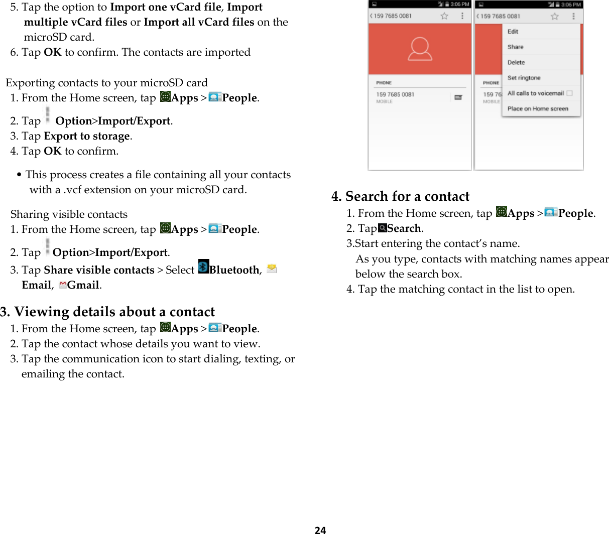  24 5. Tap the option to Import one vCard file, Import multiple vCard files or Import all vCard files on the microSD card. 6. Tap OK to confirm. The contacts are imported  Exporting contacts to your microSD card 1. From the Home screen, tap  Apps >People. 2. Tap  Option>Import/Export. 3. Tap Export to storage. 4. Tap OK to confirm.  &bull; This process creates a file containing all your contacts with a .vcf extension on your microSD card.  Sharing visible contacts 1. From the Home screen, tap  Apps >People. 2. Tap Option>Import/Export. 3. Tap Share visible contacts > Select  Bluetooth, Email,  Gmail.  3. Viewing details about a contact 1. From the Home screen, tap  Apps >People. 2. Tap the contact whose details you want to view. 3. Tap the communication icon to start dialing, texting, or emailing the contact.    4. Search for a contact 1. From the Home screen, tap  Apps >People. 2. Tap Search. 3.Start entering the contact&rsquo;s name. As you type, contacts with matching names appear below the search box. 4. Tap the matching contact in the list to open. 