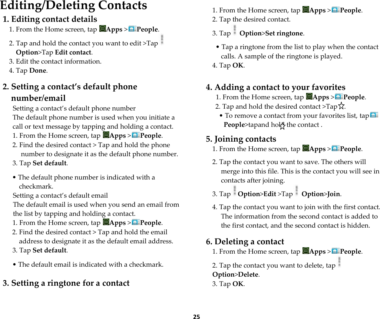  25 Editing/Deleting Contacts 1. Editing contact details 1. From the Home screen, tap  Apps >People. 2. Tap and hold the contact you want to edit >Tap  Option>Tap Edit contact. 3. Edit the contact information. 4. Tap Done.  2. Setting a contact&rsquo;s default phone number/email Setting a contact&rsquo;s default phone number The default phone number is used when you initiate a call or text message by tapping and holding a contact. 1. From the Home screen, tap  Apps >People. 2. Find the desired contact > Tap and hold the phone number to designate it as the default phone number. 3. Tap Set default.  &bull; The default phone number is indicated with a checkmark. Setting a contact&rsquo;s default email The default email is used when you send an email from the list by tapping and holding a contact. 1. From the Home screen, tap  Apps >People. 2. Find the desired contact > Tap and hold the email address to designate it as the default email address. 3. Tap Set default.  &bull; The default email is indicated with a checkmark.  3. Setting a ringtone for a contact   1. From the Home screen, tap  Apps >People. 2. Tap the desired contact. 3. Tap  Option>Set ringtone.  &bull; Tap a ringtone from the list to play when the contact calls. A sample of the ringtone is played. 4. Tap OK.  4. Adding a contact to your favorites 1. From the Home screen, tap  Apps >People. 2. Tap and hold the desired contact >Tap    . &bull; To remove a contact from your favorites list, tapPeople>tapand hold the contact .  5. Joining contacts 1. From the Home screen, tap  Apps >People.  2. Tap the contact you want to save. The others will merge into this file. This is the contact you will see in contacts after joining. 3. Tap Option>Edit >Tap  Option>Join.  4. Tap the contact you want to join with the first contact. The information from the second contact is added to the first contact, and the second contact is hidden.  6. Deleting a contact 1. From the Home screen, tap  Apps >People. 2. Tap the contact you want to delete, tapOption>Delete. 3. Tap OK.  