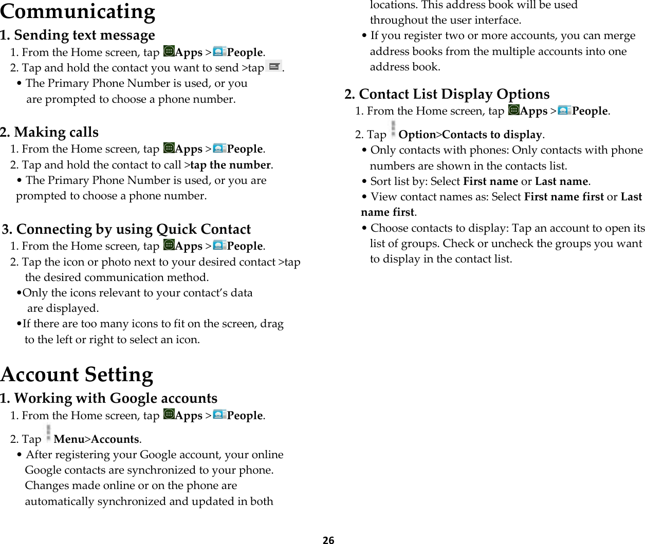  26 Communicating 1. Sending text message 1. From the Home screen, tap  Apps >People. 2. Tap and hold the contact you want to send >tap . &bull; The Primary Phone Number is used, or you  are prompted to choose a phone number.  2. Making calls 1. From the Home screen, tap  Apps >People. 2. Tap and hold the contact to call >tap the number. &bull; The Primary Phone Number is used, or you are prompted to choose a phone number.  3. Connecting by using Quick Contact 1. From the Home screen, tap  Apps >People. 2. Tap the icon or photo next to your desired contact >tap the desired communication method. &bull;Only the icons relevant to your contact&rsquo;s data are displayed. &bull;If there are too many icons to fit on the screen, drag  to the left or right to select an icon.  Account Setting 1. Working with Google accounts 1. From the Home screen, tap  Apps >People. 2. Tap Menu>Accounts. &bull; After registering your Google account, your online Google contacts are synchronized to your phone. Changes made online or on the phone are automatically synchronized and updated in both locations. This address book will be used throughout the user interface. &bull; If you register two or more accounts, you can merge address books from the multiple accounts into one address book.  2. Contact List Display Options 1. From the Home screen, tap  Apps >People. 2. Tap Option>Contacts to display. &bull; Only contacts with phones: Only contacts with phone numbers are shown in the contacts list. &bull; Sort list by: Select First name or Last name. &bull; View contact names as: Select First name first or Last name first. &bull; Choose contacts to display: Tap an account to open its list of groups. Check or uncheck the groups you want to display in the contact list.   