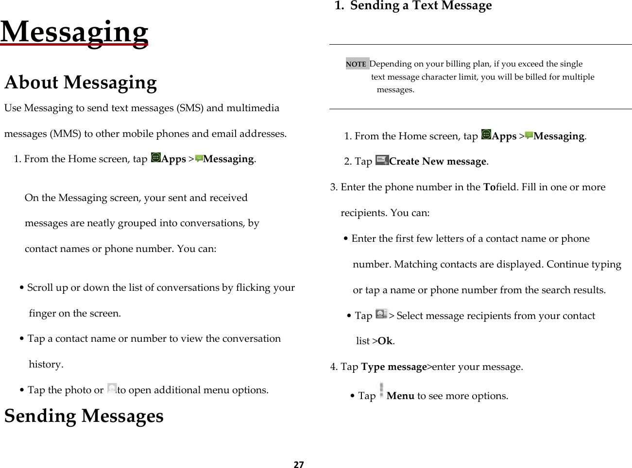  27   Messaging  About Messaging Use Messaging to send text messages (SMS) and multimedia messages (MMS) to other mobile phones and email addresses. 1. From the Home screen, tap  Apps >Messaging.  On the Messaging screen, your sent and received messages are neatly grouped into conversations, by contact names or phone number. You can:  &bull; Scroll up or down the list of conversations by flicking your finger on the screen. &bull; Tap a contact name or number to view the conversation history. &bull; Tap the photo or  to open additional menu options. Sending Messages 1. Sending a Text Message   NOTE  Depending on your billing plan, if you exceed the single  text message character limit, you will be billed for multiple messages.   1. From the Home screen, tap  Apps >Messaging. 2. Tap  Create New message.  3. Enter the phone number in the Tofield. Fill in one or more recipients. You can: &bull; Enter the first few letters of a contact name or phone number. Matching contacts are displayed. Continue typing or tap a name or phone number from the search results. &bull; Tap  > Select message recipients from your contact list >Ok. 4. Tap Type message>enter your message. &bull; Tap Menu to see more options.  