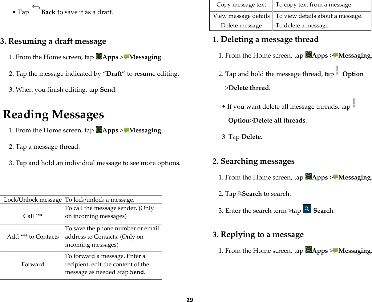  29 &bull; Tap Back to save it as a draft.  3. Resuming a draft message 1. From the Home screen, tap  Apps >Messaging. 2. Tap the message indicated by &sbquo;Draft‛ to resume editing. 3. When you finish editing, tap Send.  Reading Messages 1. From the Home screen, tap  Apps >Messaging. 2. Tap a message thread. 3. Tap and hold an individual message to see more options.   Lock/Unlock message To lock/unlock a message.  Call *** To call the message sender. (Only on incoming messages)  Add *** to Contacts To save the phone number or email address to Contacts. (Only on incoming messages)  Forward To forward a message. Enter a recipient, edit the content of the message as needed >tap Send. Copy message text To copy text from a message. View message details To view details about a message. Delete message To delete a message. 1. Deleting a message thread 1. From the Home screen, tap  Apps >Messaging. 2. Tap and hold the message thread, tap  Option >Delete thread. &bull; If you want delete all message threads, tap  Option>Delete all threads. 3. Tap Delete.  2. Searching messages 1. From the Home screen, tap  Apps >Messaging. 2. Tap Search to search. 3. Enter the search term >tap   Search.  3. Replying to a message 1. From the Home screen, tap  Apps >Messaging. 