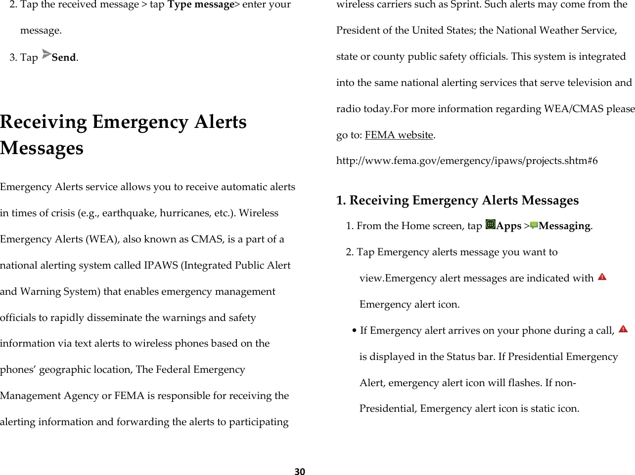  30 2. Tap the received message > tap Type message> enter your message. 3. Tap  Send.   Receiving Emergency Alerts Messages  Emergency Alerts service allows you to receive automatic alerts in times of crisis (e.g., earthquake, hurricanes, etc.). Wireless Emergency Alerts (WEA), also known as CMAS, is a part of a national alerting system called IPAWS (Integrated Public Alert and Warning System) that enables emergency management officials to rapidly disseminate the warnings and safety information via text alerts to wireless phones based on the phones&rsquo; geographic location, The Federal Emergency Management Agency or FEMA is responsible for receiving the alerting information and forwarding the alerts to participating wireless carriers such as Sprint. Such alerts may come from the President of the United States; the National Weather Service, state or county public safety officials. This system is integrated into the same national alerting services that serve television and radio today.For more information regarding WEA/CMAS please go to: FEMA website. http://www.fema.gov/emergency/ipaws/projects.shtm#6  1. Receiving Emergency Alerts Messages 1. From the Home screen, tap  Apps >Messaging. 2. Tap Emergency alerts message you want to view.Emergency alert messages are indicated with Emergency alert icon. &bull; If Emergency alert arrives on your phone during a call, is displayed in the Status bar. If Presidential Emergency Alert, emergency alert icon will flashes. If non-Presidential, Emergency alert icon is static icon. 