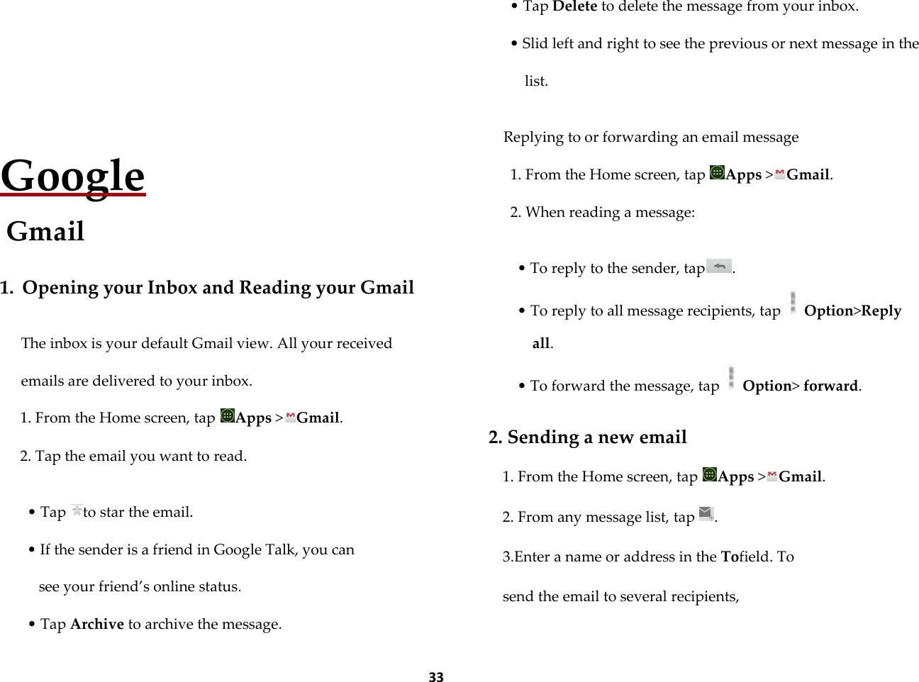  33   Google Gmail  1. Opening your Inbox and Reading your Gmail  The inbox is your default Gmail view. All your received emails are delivered to your inbox. 1. From the Home screen, tap  Apps >Gmail. 2. Tap the email you want to read.  &bull; Tap  to star the email. &bull; If the sender is a friend in Google Talk, you can  see your friend&rsquo;s online status. &bull; Tap Archive to archive the message. &bull; Tap Delete to delete the message from your inbox. &bull; Slid left and right to see the previous or next message in the list.  Replying to or forwarding an email message 1. From the Home screen, tap  Apps >Gmail. 2. When reading a message:  &bull; To reply to the sender, tap . &bull; To reply to all message recipients, tap   Option>Reply all. &bull; To forward the message, tap   Option> forward.  2. Sending a new email 1. From the Home screen, tap  Apps >Gmail. 2. From any message list, tap  . 3.Enter a name or address in the Tofield. To send the email to several recipients,  