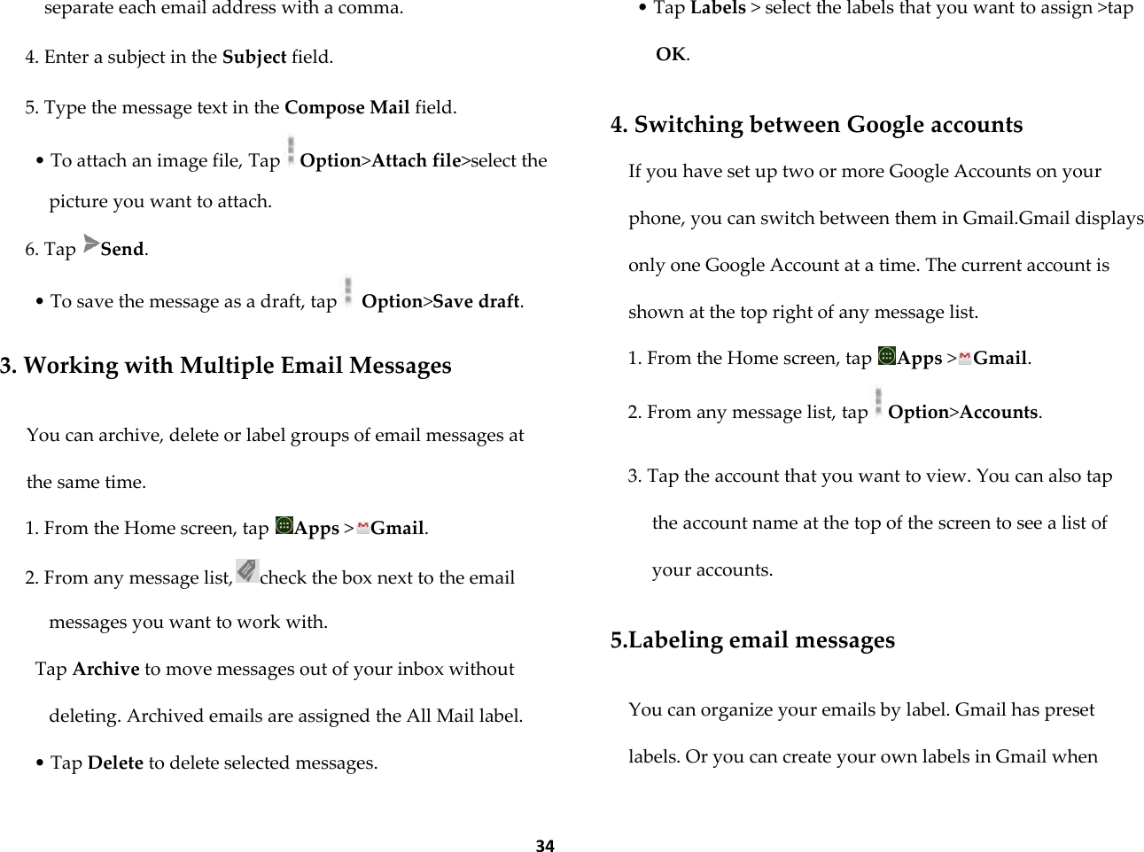 34 separate each email address with a comma. 4. Enter a subject in the Subject field. 5. Type the message text in the Compose Mail field. &bull; To attach an image file, Tap Option>Attach file>select the picture you want to attach. 6. Tap  Send. &bull; To save the message as a draft, tap  Option>Save draft.  3. Working with Multiple Email Messages  You can archive, delete or label groups of email messages at the same time. 1. From the Home screen, tap  Apps >Gmail. 2. From any message list, check the box next to the email messages you want to work with. Tap Archive to move messages out of your inbox without deleting. Archived emails are assigned the All Mail label. &bull; Tap Delete to delete selected messages. &bull; Tap Labels > select the labels that you want to assign >tap OK.  4. Switching between Google accounts If you have set up two or more Google Accounts on your phone, you can switch between them in Gmail.Gmail displays only one Google Account at a time. The current account is shown at the top right of any message list. 1. From the Home screen, tap  Apps >Gmail. 2. From any message list, tap Option>Accounts.  3. Tap the account that you want to view. You can also tap the account name at the top of the screen to see a list of your accounts.  5.Labeling email messages  You can organize your emails by label. Gmail has preset labels. Or you can create your own labels in Gmail when 
