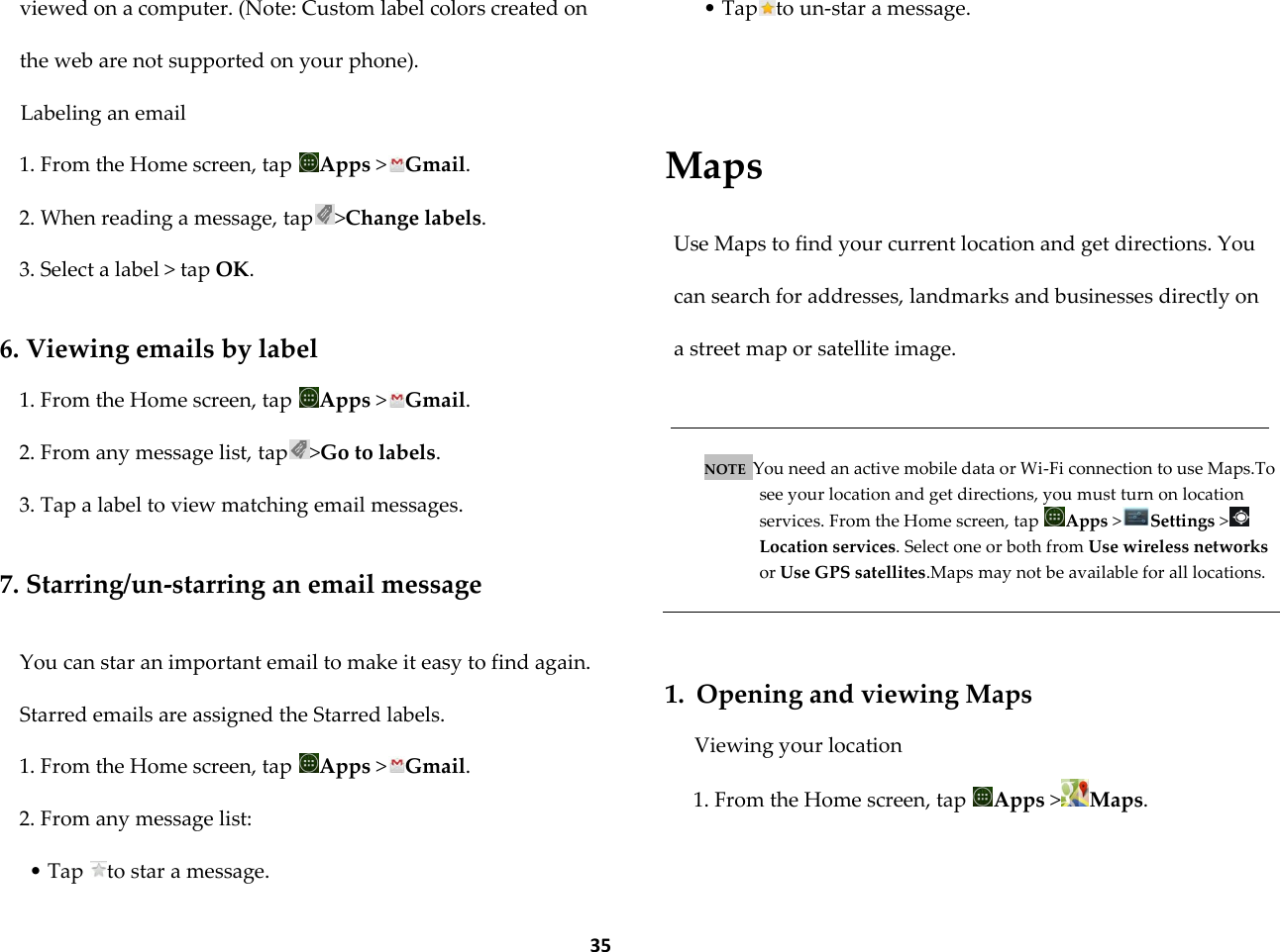  35 viewed on a computer. (Note: Custom label colors created on the web are not supported on your phone). Labeling an email 1. From the Home screen, tap  Apps >Gmail. 2. When reading a message, tap >Change labels. 3. Select a label > tap OK.  6. Viewing emails by label 1. From the Home screen, tap  Apps >Gmail. 2. From any message list, tap >Go to labels. 3. Tap a label to view matching email messages.  7. Starring/un-starring an email message  You can star an important email to make it easy to find again. Starred emails are assigned the Starred labels. 1. From the Home screen, tap  Apps >Gmail. 2. From any message list: &bull; Tap  to star a message. &bull; Tap to un-star a message.     Maps  Use Maps to find your current location and get directions. You can search for addresses, landmarks and businesses directly on a street map or satellite image.   NOTE  You need an active mobile data or Wi-Fi connection to use Maps.To see your location and get directions, you must turn on location services. From the Home screen, tap  Apps >Settings >Location services. Select one or both from Use wireless networks or Use GPS satellites.Maps may not be available for all locations.    1. Opening and viewing Maps Viewing your location 1. From the Home screen, tap  Apps >Maps. 
