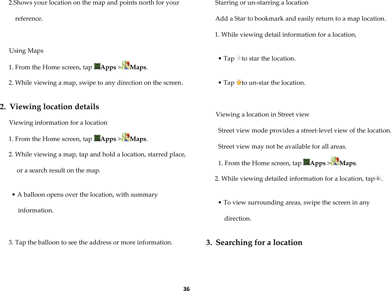  36 2.Shows your location on the map and points north for your reference.  Using Maps 1. From the Home screen, tap  Apps >Maps. 2. While viewing a map, swipe to any direction on the screen.  2. Viewing location details Viewing information for a location 1. From the Home screen, tap  Apps >Maps. 2. While viewing a map, tap and hold a location, starred place, or a search result on the map.  &bull; A balloon opens over the location, with summary information.  3. Tap the balloon to see the address or more information.  Starring or un-starring a location Add a Star to bookmark and easily return to a map location. 1. While viewing detail information for a location,  &bull; Tap  to star the location.  &bull; Tap  to un-star the location.  Viewing a location in Street view Street view mode provides a street-level view of the location. Street view may not be available for all areas. 1. From the Home screen, tap  Apps >Maps. 2. While viewing detailed information for a location, tap .  &bull; To view surrounding areas, swipe the screen in any direction.  3. Searching for a location  