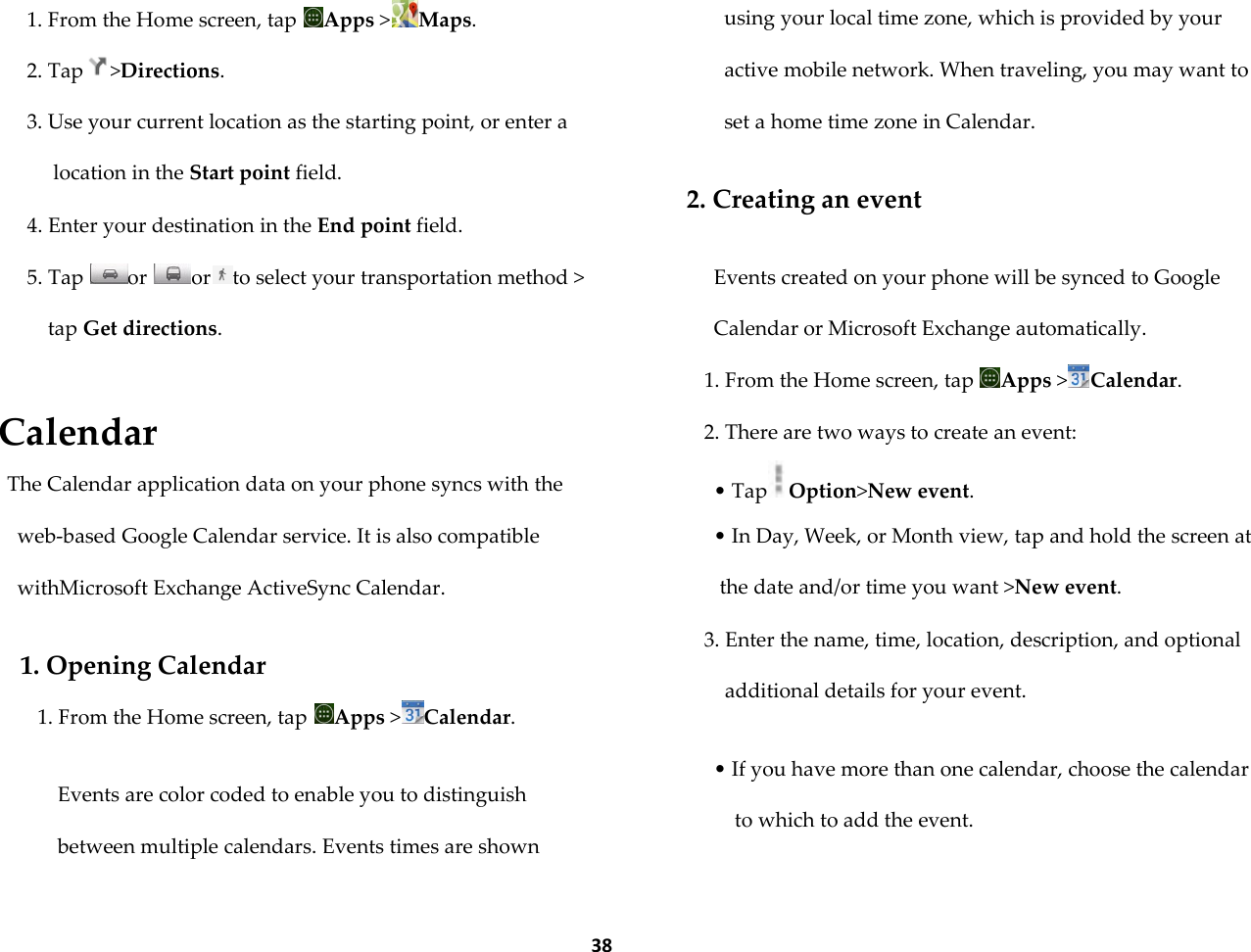  38 1. From the Home screen, tap  Apps >Maps. 2. Tap >Directions. 3. Use your current location as the starting point, or enter a location in the Start point field. 4. Enter your destination in the End point field.  5. Tap  or  or to select your transportation method > tap Get directions.  Calendar The Calendar application data on your phone syncs with the web-based Google Calendar service. It is also compatible withMicrosoft Exchange ActiveSync Calendar.  1. Opening Calendar 1. From the Home screen, tap  Apps >Calendar.  Events are color coded to enable you to distinguish between multiple calendars. Events times are shown using your local time zone, which is provided by your active mobile network. When traveling, you may want to set a home time zone in Calendar.  2. Creating an event  Events created on your phone will be synced to Google Calendar or Microsoft Exchange automatically. 1. From the Home screen, tap  Apps >Calendar. 2. There are two ways to create an event: &bull; Tap Option>New event. &bull; In Day, Week, or Month view, tap and hold the screen at the date and/or time you want >New event. 3. Enter the name, time, location, description, and optional additional details for your event.  &bull; If you have more than one calendar, choose the calendar to which to add the event.  