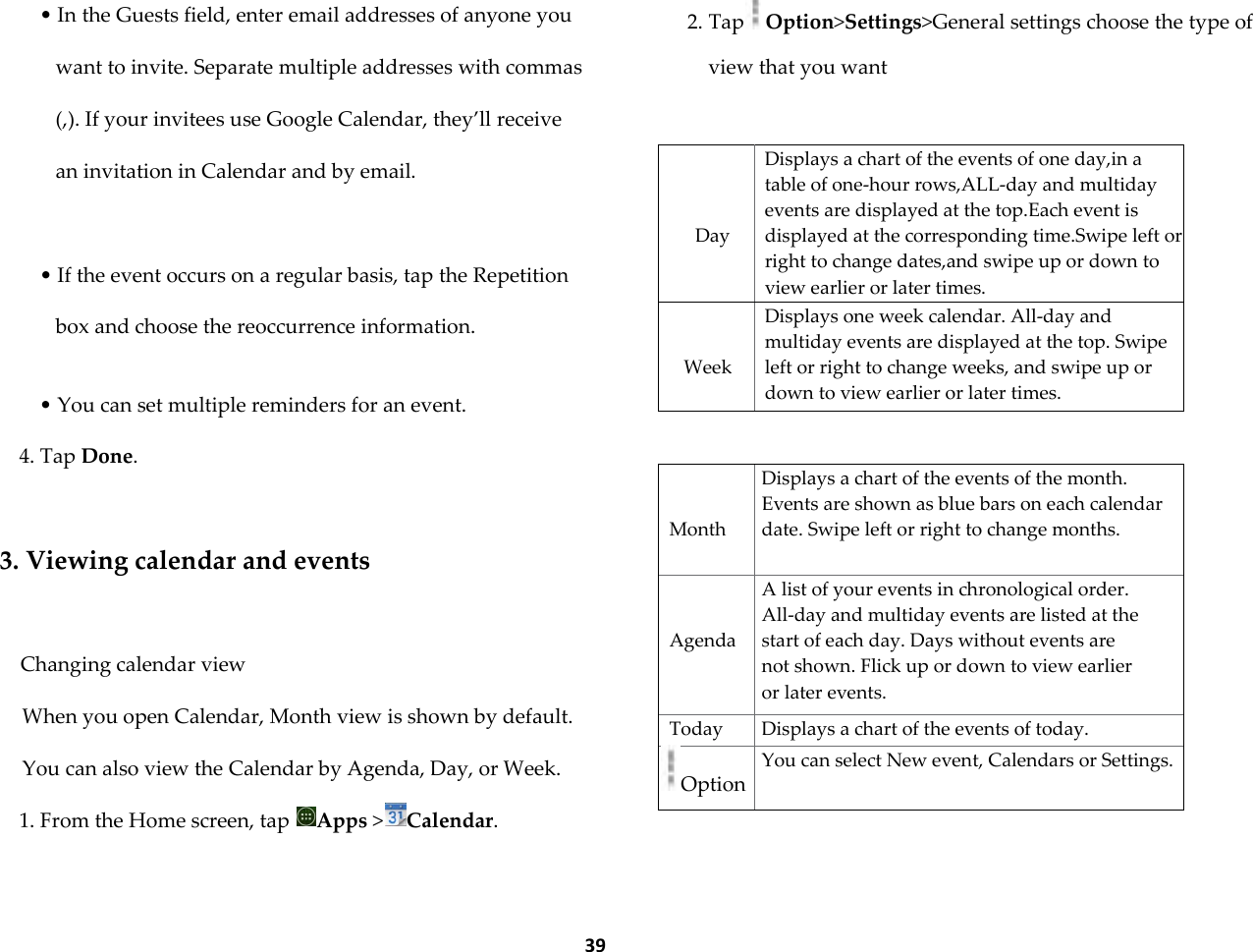  39 &bull; In the Guests field, enter email addresses of anyone you want to invite. Separate multiple addresses with commas (,). If your invitees use Google Calendar, they&rsquo;ll receive an invitation in Calendar and by email.  &bull; If the event occurs on a regular basis, tap the Repetition box and choose the reoccurrence information.  &bull; You can set multiple reminders for an event. 4. Tap Done.  3. Viewing calendar and events  Changing calendar view When you open Calendar, Month view is shown by default. You can also view the Calendar by Agenda, Day, or Week. 1. From the Home screen, tap  Apps >Calendar. 2. Tap Option>Settings>General settings choose the type of view that you want     Day Displays a chart of the events of one day,in a table of one-hour rows,ALL-day and multiday events are displayed at the top.Each event is displayed at the corresponding time.Swipe left or right to change dates,and swipe up or down to view earlier or later times.   Week Displays one week calendar. All-day and multiday events are displayed at the top. Swipe left or right to change weeks, and swipe up or down to view earlier or later times.     Month Displays a chart of the events of the month. Events are shown as blue bars on each calendar date. Swipe left or right to change months.   Agenda A list of your events in chronological order. All-day and multiday events are listed at the start of each day. Days without events are not shown. Flick up or down to view earlier or later events. Today Displays a chart of the events of today. Option You can select New event, Calendars or Settings.  