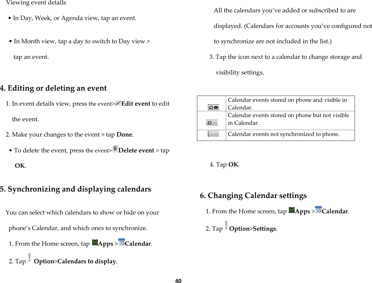  40 Viewing event details &bull; In Day, Week, or Agenda view, tap an event.  &bull; In Month view, tap a day to switch to Day view >  tap an event.  4. Editing or deleting an event 1. In event details view, press the event>Edit event to edit the event. 2. Make your changes to the event > tap Done. &bull; To delete the event, press the event>Delete event > tap OK.  5. Synchronizing and displaying calendars  You can select which calendars to show or hide on your phone&rsquo;s Calendar, and which ones to synchronize. 1. From the Home screen, tap  Apps >Calendar. 2. Tap  Option>Calendars to display.  All the calendars you&rsquo;ve added or subscribed to are displayed. (Calendars for accounts you&rsquo;ve configured not to synchronize are not included in the list.) 3. Tap the icon next to a calendar to change storage and visibility settings.    Calendar events stored on phone and visible in Calendar.   Calendar events stored on phone but not visible in Calendar.  Calendar events not synchronized to phone.  4. Tap OK.  6. Changing Calendar settings 1. From the Home screen, tap  Apps >Calendar. 2. Tap Option>Settings. 