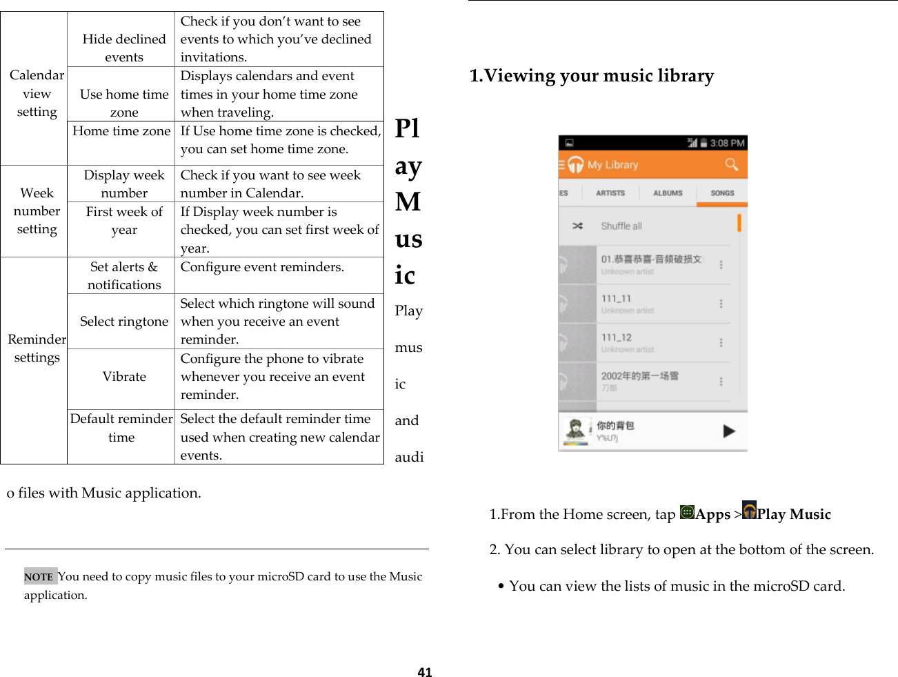  41    Play Music Play music and audio files with Music application.   NOTE  You need to copy music files to your microSD card to use the Music application.    1.Viewing your music library     1.From the Home screen, tap  Apps >Play Music 2. You can select library to open at the bottom of the screen. &bull; You can view the lists of music in the microSD card.    Calendar view setting  Hide declined events Check if you don&rsquo;t want to see events to which you&rsquo;ve declined invitations.  Use home time zone Displays calendars and event times in your home time zone when traveling. Home time zone If Use home time zone is checked, you can set home time zone.  Week number setting Display week number Check if you want to see week number in Calendar. First week of year If Display week number is checked, you can set first week of year.     Reminder settings Set alerts &amp; notifications Configure event reminders.  Select ringtone Select which ringtone will sound when you receive an event reminder.  Vibrate Configure the phone to vibrate whenever you receive an event reminder. Default reminder time Select the default reminder time used when creating new calendar events. 