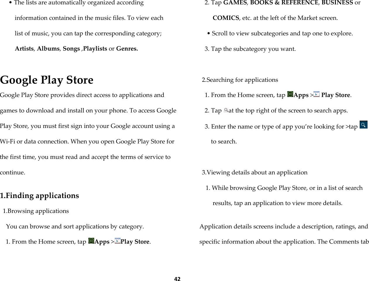  42 &bull; The lists are automatically organized according information contained in the music files. To view each list of music, you can tap the corresponding category; Artists, Albums, Songs ,Playlists or Genres.  Google Play Store Google Play Store provides direct access to applications and games to download and install on your phone. To access Google Play Store, you must first sign into your Google account using a Wi-Fi or data connection. When you open Google Play Store for the first time, you must read and accept the terms of service to continue.  1.Finding applications 1.Browsing applications You can browse and sort applications by category. 1. From the Home screen, tap  Apps >Play Store. 2. Tap GAMES, BOOKS &amp; REFERENCE, BUSINESS or COMICS, etc. at the left of the Market screen. &bull; Scroll to view subcategories and tap one to explore. 3. Tap the subcategory you want.  2.Searching for applications 1. From the Home screen, tap  Apps > Play Store. 2. Tap  at the top right of the screen to search apps. 3. Enter the name or type of app you&rsquo;re looking for >tap to search.  3.Viewing details about an application 1. While browsing Google Play Store, or in a list of search results, tap an application to view more details.  Application details screens include a description, ratings, and specific information about the application. The Comments tab 
