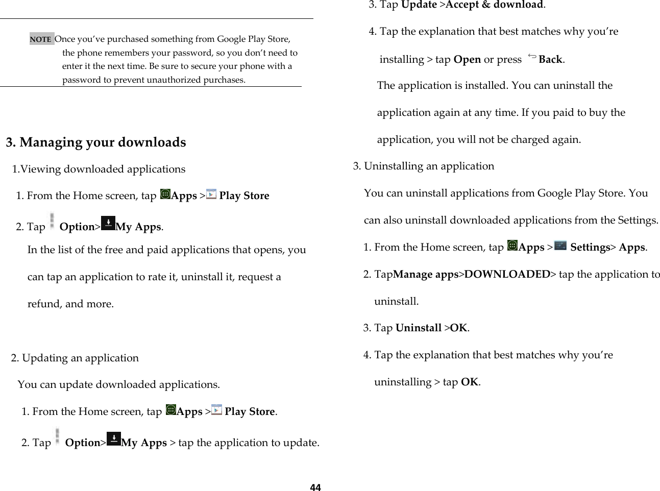  44   NOTE  Once you&rsquo;ve purchased something from Google Play Store, the phone remembers your password, so you don&rsquo;t need to enter it the next time. Be sure to secure your phone with a password to prevent unauthorized purchases.   3. Managing your downloads 1.Viewing downloaded applications 1. From the Home screen, tap  Apps > Play Store 2. Tap  Option>My Apps. In the list of the free and paid applications that opens, you can tap an application to rate it, uninstall it, request a refund, and more.  2. Updating an application You can update downloaded applications. 1. From the Home screen, tap  Apps > Play Store. 2. Tap  Option>My Apps > tap the application to update. 3. Tap Update >Accept &amp; download. 4. Tap the explanation that best matches why you&rsquo;re installing > tap Open or press  Back. The application is installed. You can uninstall the application again at any time. If you paid to buy the application, you will not be charged again. 3. Uninstalling an application You can uninstall applications from Google Play Store. You can also uninstall downloaded applications from the Settings. 1. From the Home screen, tap  Apps > Settings> Apps. 2. TapManage apps>DOWNLOADED> tap the application to uninstall. 3. Tap Uninstall >OK. 4. Tap the explanation that best matches why you&rsquo;re uninstalling > tap OK. 