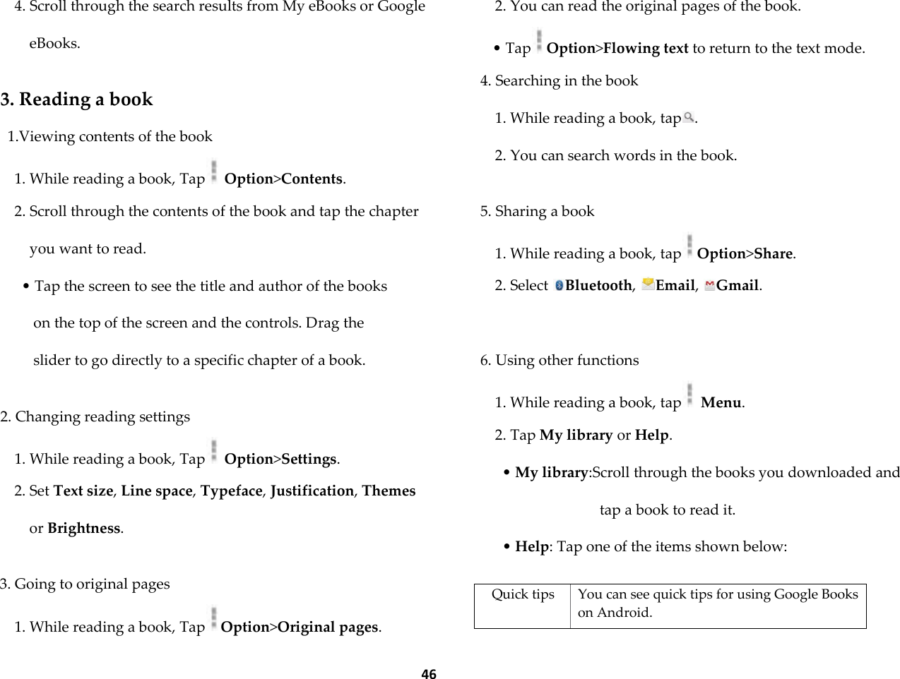  46 4. Scroll through the search results from My eBooks or Google eBooks.  3. Reading a book 1.Viewing contents of the book 1. While reading a book, Tap  Option>Contents. 2. Scroll through the contents of the book and tap the chapter you want to read. &bull; Tap the screen to see the title and author of the books on the top of the screen and the controls. Drag the slider to go directly to a specific chapter of a book.  2. Changing reading settings 1. While reading a book, Tap  Option>Settings. 2. Set Text size, Line space, Typeface, Justification, Themes or Brightness.  3. Going to original pages 1. While reading a book, Tap Option>Original pages. 2. You can read the original pages of the book. &bull; Tap Option>Flowing text to return to the text mode. 4. Searching in the book 1. While reading a book, tap . 2. You can search words in the book.  5. Sharing a book 1. While reading a book, tap Option>Share. 2. Select  Bluetooth,  Email,  Gmail.  6. Using other functions 1. While reading a book, tap  Menu. 2. Tap My library or Help. &bull; My library:Scroll through the books you downloaded and tap a book to read it. &bull; Help: Tap one of the items shown below:  Quick tips You can see quick tips for using Google Books on Android. 
